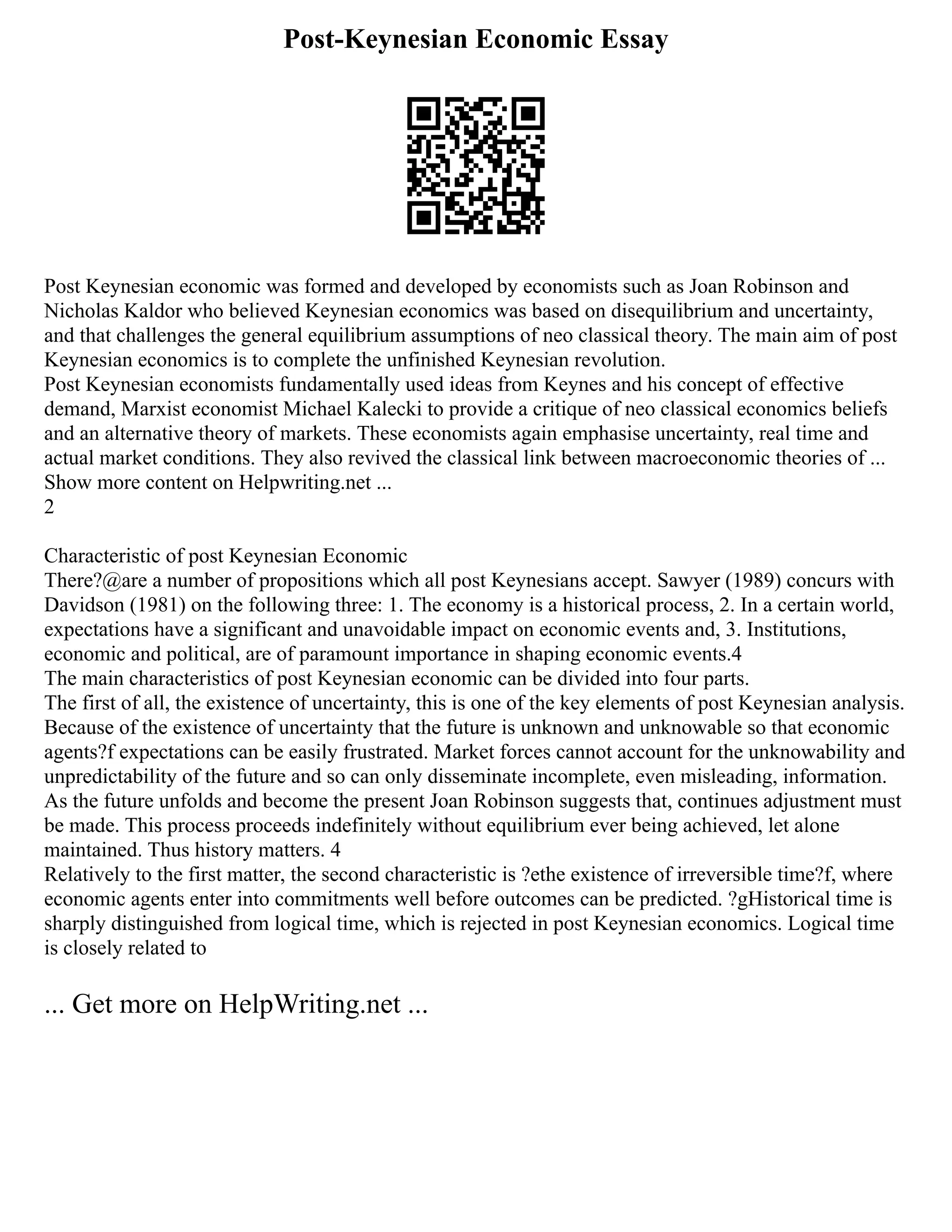 Post-Keynesian Economic Essay
Post Keynesian economic was formed and developed by economists such as Joan Robinson and
Nicholas Kaldor who believed Keynesian economics was based on disequilibrium and uncertainty,
and that challenges the general equilibrium assumptions of neo classical theory. The main aim of post
Keynesian economics is to complete the unfinished Keynesian revolution.
Post Keynesian economists fundamentally used ideas from Keynes and his concept of effective
demand, Marxist economist Michael Kalecki to provide a critique of neo classical economics beliefs
and an alternative theory of markets. These economists again emphasise uncertainty, real time and
actual market conditions. They also revived the classical link between macroeconomic theories of ...
Show more content on Helpwriting.net ...
2
Characteristic of post Keynesian Economic
There?@are a number of propositions which all post Keynesians accept. Sawyer (1989) concurs with
Davidson (1981) on the following three: 1. The economy is a historical process, 2. In a certain world,
expectations have a significant and unavoidable impact on economic events and, 3. Institutions,
economic and political, are of paramount importance in shaping economic events.4
The main characteristics of post Keynesian economic can be divided into four parts.
The first of all, the existence of uncertainty, this is one of the key elements of post Keynesian analysis.
Because of the existence of uncertainty that the future is unknown and unknowable so that economic
agents?f expectations can be easily frustrated. Market forces cannot account for the unknowability and
unpredictability of the future and so can only disseminate incomplete, even misleading, information.
As the future unfolds and become the present Joan Robinson suggests that, continues adjustment must
be made. This process proceeds indefinitely without equilibrium ever being achieved, let alone
maintained. Thus history matters. 4
Relatively to the first matter, the second characteristic is ?ethe existence of irreversible time?f, where
economic agents enter into commitments well before outcomes can be predicted. ?gHistorical time is
sharply distinguished from logical time, which is rejected in post Keynesian economics. Logical time
is closely related to
... Get more on HelpWriting.net ...
 