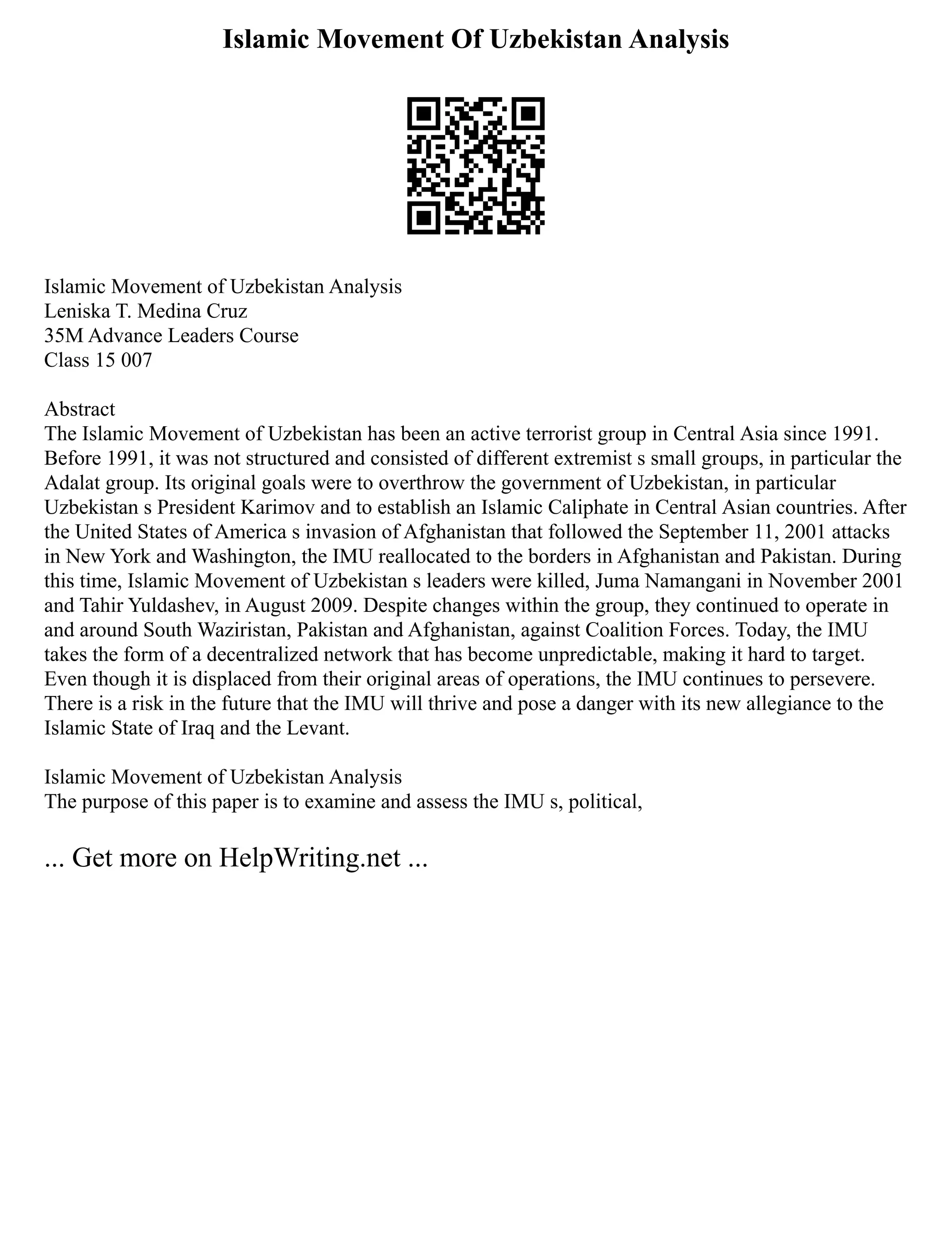 Islamic Movement Of Uzbekistan Analysis
Islamic Movement of Uzbekistan Analysis
Leniska T. Medina Cruz
35M Advance Leaders Course
Class 15 007
Abstract
The Islamic Movement of Uzbekistan has been an active terrorist group in Central Asia since 1991.
Before 1991, it was not structured and consisted of different extremist s small groups, in particular the
Adalat group. Its original goals were to overthrow the government of Uzbekistan, in particular
Uzbekistan s President Karimov and to establish an Islamic Caliphate in Central Asian countries. After
the United States of America s invasion of Afghanistan that followed the September 11, 2001 attacks
in New York and Washington, the IMU reallocated to the borders in Afghanistan and Pakistan. During
this time, Islamic Movement of Uzbekistan s leaders were killed, Juma Namangani in November 2001
and Tahir Yuldashev, in August 2009. Despite changes within the group, they continued to operate in
and around South Waziristan, Pakistan and Afghanistan, against Coalition Forces. Today, the IMU
takes the form of a decentralized network that has become unpredictable, making it hard to target.
Even though it is displaced from their original areas of operations, the IMU continues to persevere.
There is a risk in the future that the IMU will thrive and pose a danger with its new allegiance to the
Islamic State of Iraq and the Levant.
Islamic Movement of Uzbekistan Analysis
The purpose of this paper is to examine and assess the IMU s, political,
... Get more on HelpWriting.net ...
 