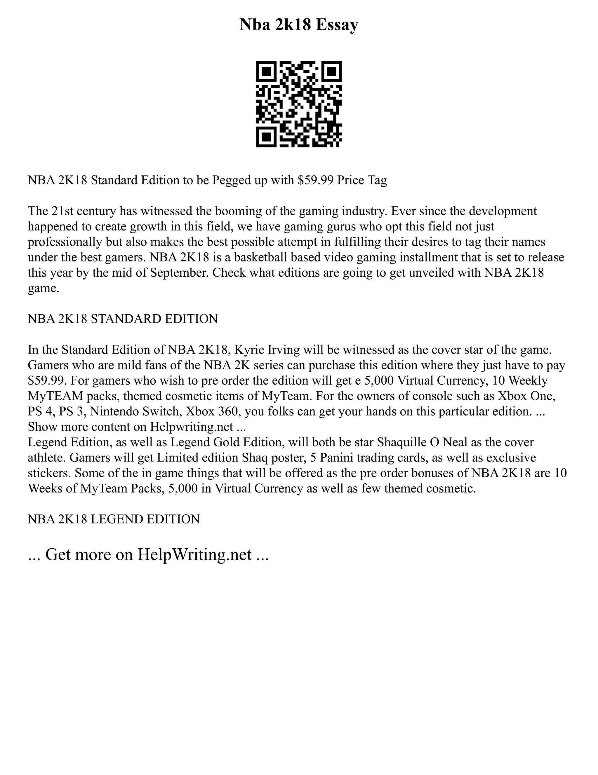 Nba 2k18 Essay
NBA 2K18 Standard Edition to be Pegged up with $59.99 Price Tag
The 21st century has witnessed the booming of the gaming industry. Ever since the development
happened to create growth in this field, we have gaming gurus who opt this field not just
professionally but also makes the best possible attempt in fulfilling their desires to tag their names
under the best gamers. NBA 2K18 is a basketball based video gaming installment that is set to release
this year by the mid of September. Check what editions are going to get unveiled with NBA 2K18
game.
NBA 2K18 STANDARD EDITION
In the Standard Edition of NBA 2K18, Kyrie Irving will be witnessed as the cover star of the game.
Gamers who are mild fans of the NBA 2K series can purchase this edition where they just have to pay
$59.99. For gamers who wish to pre order the edition will get e 5,000 Virtual Currency, 10 Weekly
MyTEAM packs, themed cosmetic items of MyTeam. For the owners of console such as Xbox One,
PS 4, PS 3, Nintendo Switch, Xbox 360, you folks can get your hands on this particular edition. ...
Show more content on Helpwriting.net ...
Legend Edition, as well as Legend Gold Edition, will both be star Shaquille O Neal as the cover
athlete. Gamers will get Limited edition Shaq poster, 5 Panini trading cards, as well as exclusive
stickers. Some of the in game things that will be offered as the pre order bonuses of NBA 2K18 are 10
Weeks of MyTeam Packs, 5,000 in Virtual Currency as well as few themed cosmetic.
NBA 2K18 LEGEND EDITION
... Get more on HelpWriting.net ...
 