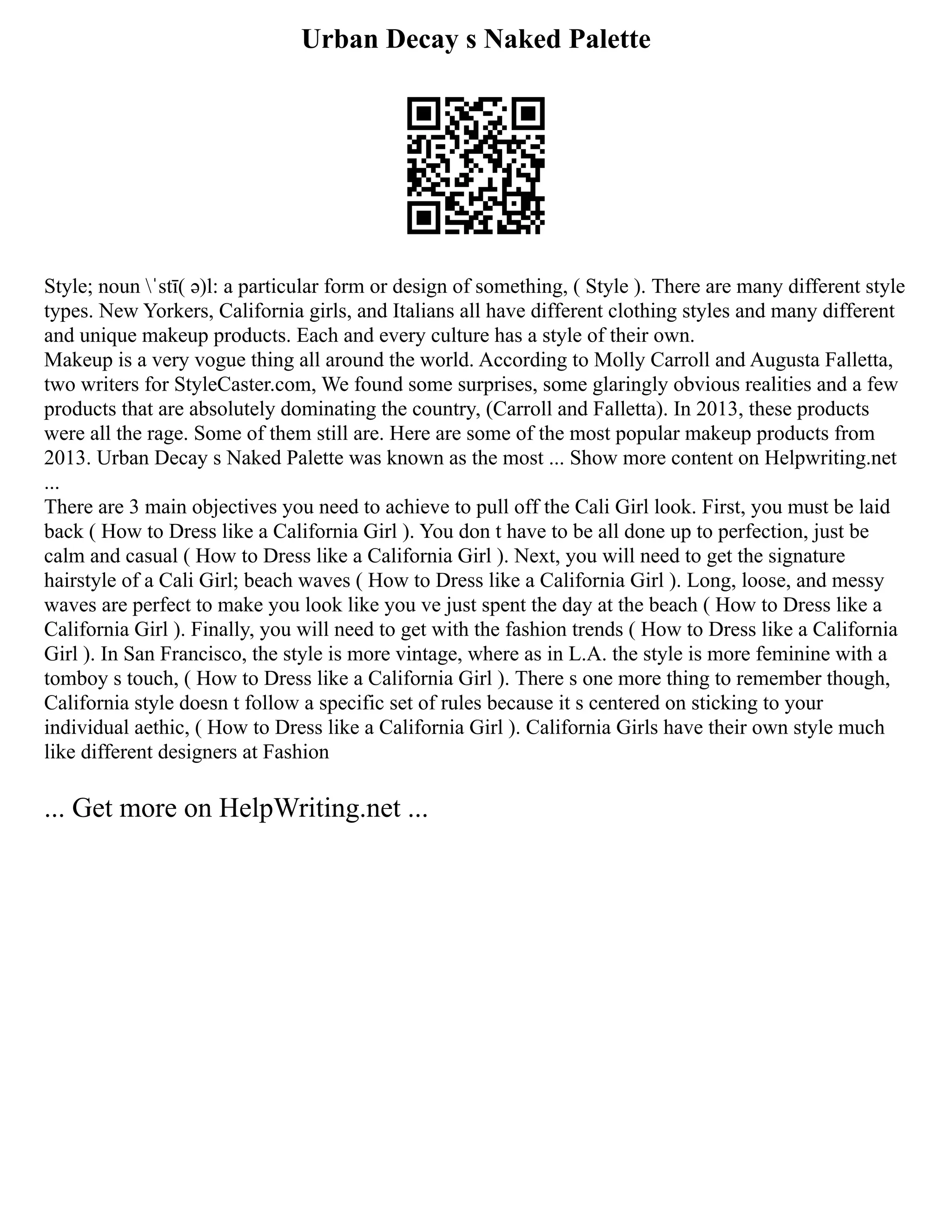 Urban Decay s Naked Palette
Style; noun ˈstī( ə)l: a particular form or design of something, ( Style ). There are many different style
types. New Yorkers, California girls, and Italians all have different clothing styles and many different
and unique makeup products. Each and every culture has a style of their own.
Makeup is a very vogue thing all around the world. According to Molly Carroll and Augusta Falletta,
two writers for StyleCaster.com, We found some surprises, some glaringly obvious realities and a few
products that are absolutely dominating the country, (Carroll and Falletta). In 2013, these products
were all the rage. Some of them still are. Here are some of the most popular makeup products from
2013. Urban Decay s Naked Palette was known as the most ... Show more content on Helpwriting.net
...
There are 3 main objectives you need to achieve to pull off the Cali Girl look. First, you must be laid
back ( How to Dress like a California Girl ). You don t have to be all done up to perfection, just be
calm and casual ( How to Dress like a California Girl ). Next, you will need to get the signature
hairstyle of a Cali Girl; beach waves ( How to Dress like a California Girl ). Long, loose, and messy
waves are perfect to make you look like you ve just spent the day at the beach ( How to Dress like a
California Girl ). Finally, you will need to get with the fashion trends ( How to Dress like a California
Girl ). In San Francisco, the style is more vintage, where as in L.A. the style is more feminine with a
tomboy s touch, ( How to Dress like a California Girl ). There s one more thing to remember though,
California style doesn t follow a specific set of rules because it s centered on sticking to your
individual aethic, ( How to Dress like a California Girl ). California Girls have their own style much
like different designers at Fashion
... Get more on HelpWriting.net ...
 