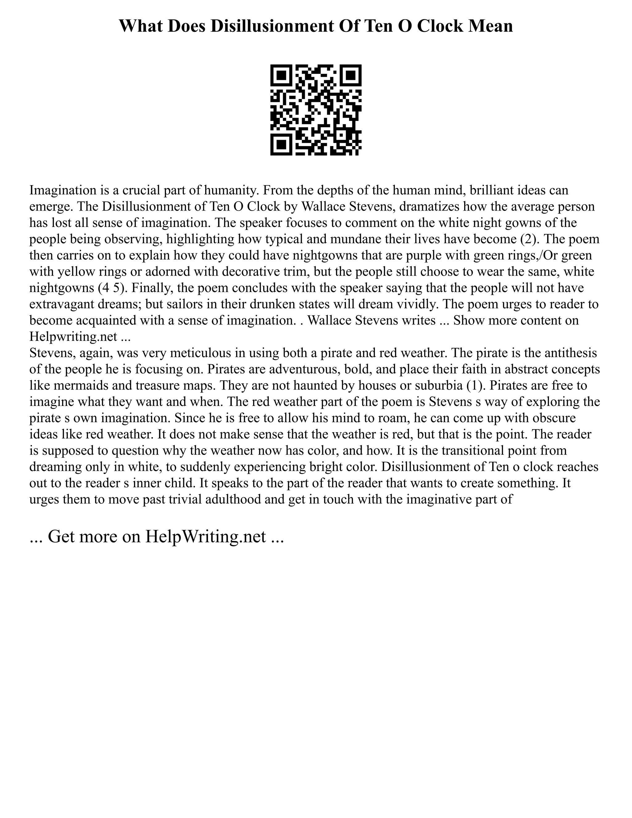 What Does Disillusionment Of Ten O Clock Mean
Imagination is a crucial part of humanity. From the depths of the human mind, brilliant ideas can
emerge. The Disillusionment of Ten O Clock by Wallace Stevens, dramatizes how the average person
has lost all sense of imagination. The speaker focuses to comment on the white night gowns of the
people being observing, highlighting how typical and mundane their lives have become (2). The poem
then carries on to explain how they could have nightgowns that are purple with green rings,/Or green
with yellow rings or adorned with decorative trim, but the people still choose to wear the same, white
nightgowns (4 5). Finally, the poem concludes with the speaker saying that the people will not have
extravagant dreams; but sailors in their drunken states will dream vividly. The poem urges to reader to
become acquainted with a sense of imagination. . Wallace Stevens writes ... Show more content on
Helpwriting.net ...
Stevens, again, was very meticulous in using both a pirate and red weather. The pirate is the antithesis
of the people he is focusing on. Pirates are adventurous, bold, and place their faith in abstract concepts
like mermaids and treasure maps. They are not haunted by houses or suburbia (1). Pirates are free to
imagine what they want and when. The red weather part of the poem is Stevens s way of exploring the
pirate s own imagination. Since he is free to allow his mind to roam, he can come up with obscure
ideas like red weather. It does not make sense that the weather is red, but that is the point. The reader
is supposed to question why the weather now has color, and how. It is the transitional point from
dreaming only in white, to suddenly experiencing bright color. Disillusionment of Ten o clock reaches
out to the reader s inner child. It speaks to the part of the reader that wants to create something. It
urges them to move past trivial adulthood and get in touch with the imaginative part of
... Get more on HelpWriting.net ...
 