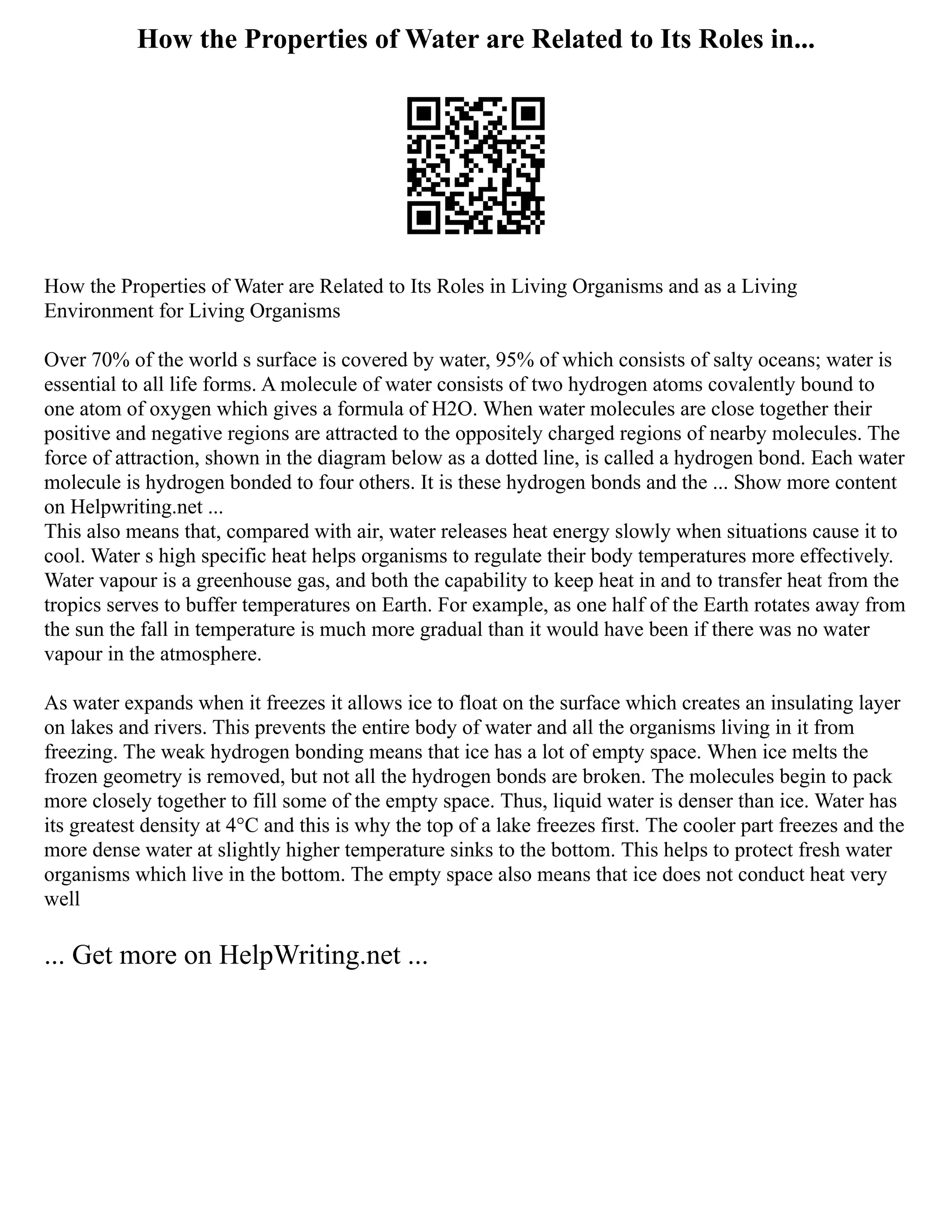 How the Properties of Water are Related to Its Roles in...
How the Properties of Water are Related to Its Roles in Living Organisms and as a Living
Environment for Living Organisms
Over 70% of the world s surface is covered by water, 95% of which consists of salty oceans; water is
essential to all life forms. A molecule of water consists of two hydrogen atoms covalently bound to
one atom of oxygen which gives a formula of H2O. When water molecules are close together their
positive and negative regions are attracted to the oppositely charged regions of nearby molecules. The
force of attraction, shown in the diagram below as a dotted line, is called a hydrogen bond. Each water
molecule is hydrogen bonded to four others. It is these hydrogen bonds and the ... Show more content
on Helpwriting.net ...
This also means that, compared with air, water releases heat energy slowly when situations cause it to
cool. Water s high specific heat helps organisms to regulate their body temperatures more effectively.
Water vapour is a greenhouse gas, and both the capability to keep heat in and to transfer heat from the
tropics serves to buffer temperatures on Earth. For example, as one half of the Earth rotates away from
the sun the fall in temperature is much more gradual than it would have been if there was no water
vapour in the atmosphere.
As water expands when it freezes it allows ice to float on the surface which creates an insulating layer
on lakes and rivers. This prevents the entire body of water and all the organisms living in it from
freezing. The weak hydrogen bonding means that ice has a lot of empty space. When ice melts the
frozen geometry is removed, but not all the hydrogen bonds are broken. The molecules begin to pack
more closely together to fill some of the empty space. Thus, liquid water is denser than ice. Water has
its greatest density at 4°C and this is why the top of a lake freezes first. The cooler part freezes and the
more dense water at slightly higher temperature sinks to the bottom. This helps to protect fresh water
organisms which live in the bottom. The empty space also means that ice does not conduct heat very
well
... Get more on HelpWriting.net ...
 