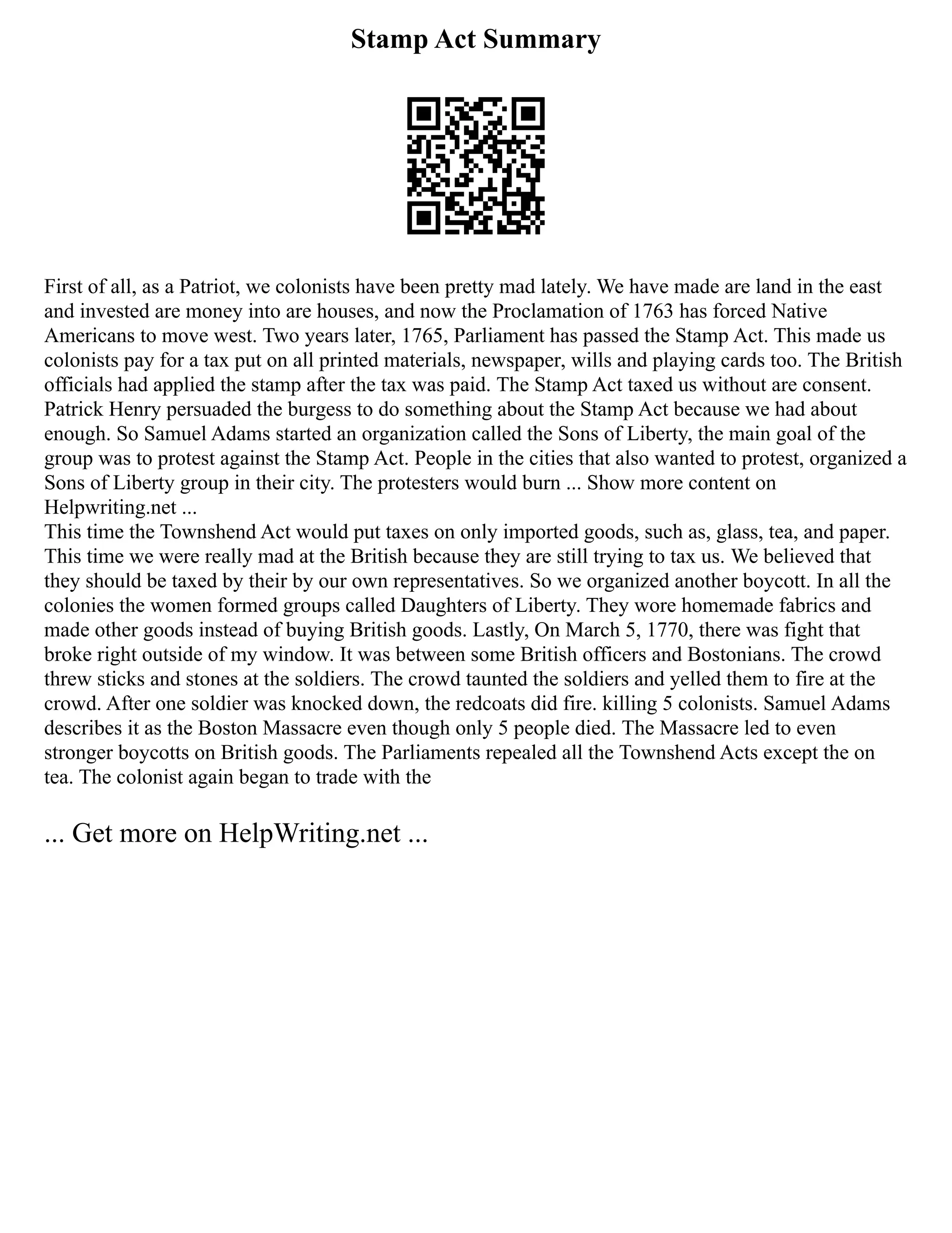 Stamp Act Summary
First of all, as a Patriot, we colonists have been pretty mad lately. We have made are land in the east
and invested are money into are houses, and now the Proclamation of 1763 has forced Native
Americans to move west. Two years later, 1765, Parliament has passed the Stamp Act. This made us
colonists pay for a tax put on all printed materials, newspaper, wills and playing cards too. The British
officials had applied the stamp after the tax was paid. The Stamp Act taxed us without are consent.
Patrick Henry persuaded the burgess to do something about the Stamp Act because we had about
enough. So Samuel Adams started an organization called the Sons of Liberty, the main goal of the
group was to protest against the Stamp Act. People in the cities that also wanted to protest, organized a
Sons of Liberty group in their city. The protesters would burn ... Show more content on
Helpwriting.net ...
This time the Townshend Act would put taxes on only imported goods, such as, glass, tea, and paper.
This time we were really mad at the British because they are still trying to tax us. We believed that
they should be taxed by their by our own representatives. So we organized another boycott. In all the
colonies the women formed groups called Daughters of Liberty. They wore homemade fabrics and
made other goods instead of buying British goods. Lastly, On March 5, 1770, there was fight that
broke right outside of my window. It was between some British officers and Bostonians. The crowd
threw sticks and stones at the soldiers. The crowd taunted the soldiers and yelled them to fire at the
crowd. After one soldier was knocked down, the redcoats did fire. killing 5 colonists. Samuel Adams
describes it as the Boston Massacre even though only 5 people died. The Massacre led to even
stronger boycotts on British goods. The Parliaments repealed all the Townshend Acts except the on
tea. The colonist again began to trade with the
... Get more on HelpWriting.net ...
 