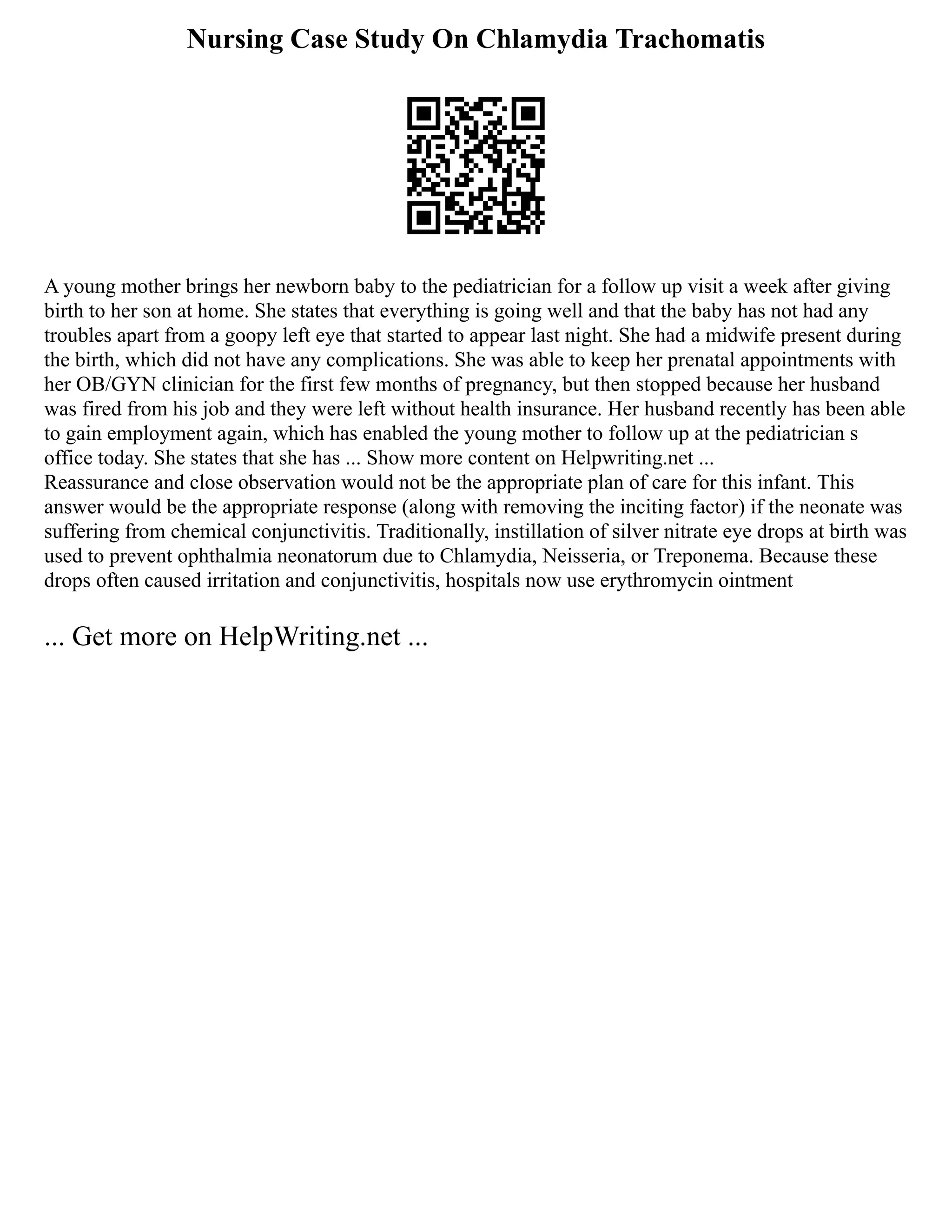 Nursing Case Study On Chlamydia Trachomatis
A young mother brings her newborn baby to the pediatrician for a follow up visit a week after giving
birth to her son at home. She states that everything is going well and that the baby has not had any
troubles apart from a goopy left eye that started to appear last night. She had a midwife present during
the birth, which did not have any complications. She was able to keep her prenatal appointments with
her OB/GYN clinician for the first few months of pregnancy, but then stopped because her husband
was fired from his job and they were left without health insurance. Her husband recently has been able
to gain employment again, which has enabled the young mother to follow up at the pediatrician s
office today. She states that she has ... Show more content on Helpwriting.net ...
Reassurance and close observation would not be the appropriate plan of care for this infant. This
answer would be the appropriate response (along with removing the inciting factor) if the neonate was
suffering from chemical conjunctivitis. Traditionally, instillation of silver nitrate eye drops at birth was
used to prevent ophthalmia neonatorum due to Chlamydia, Neisseria, or Treponema. Because these
drops often caused irritation and conjunctivitis, hospitals now use erythromycin ointment
... Get more on HelpWriting.net ...
 