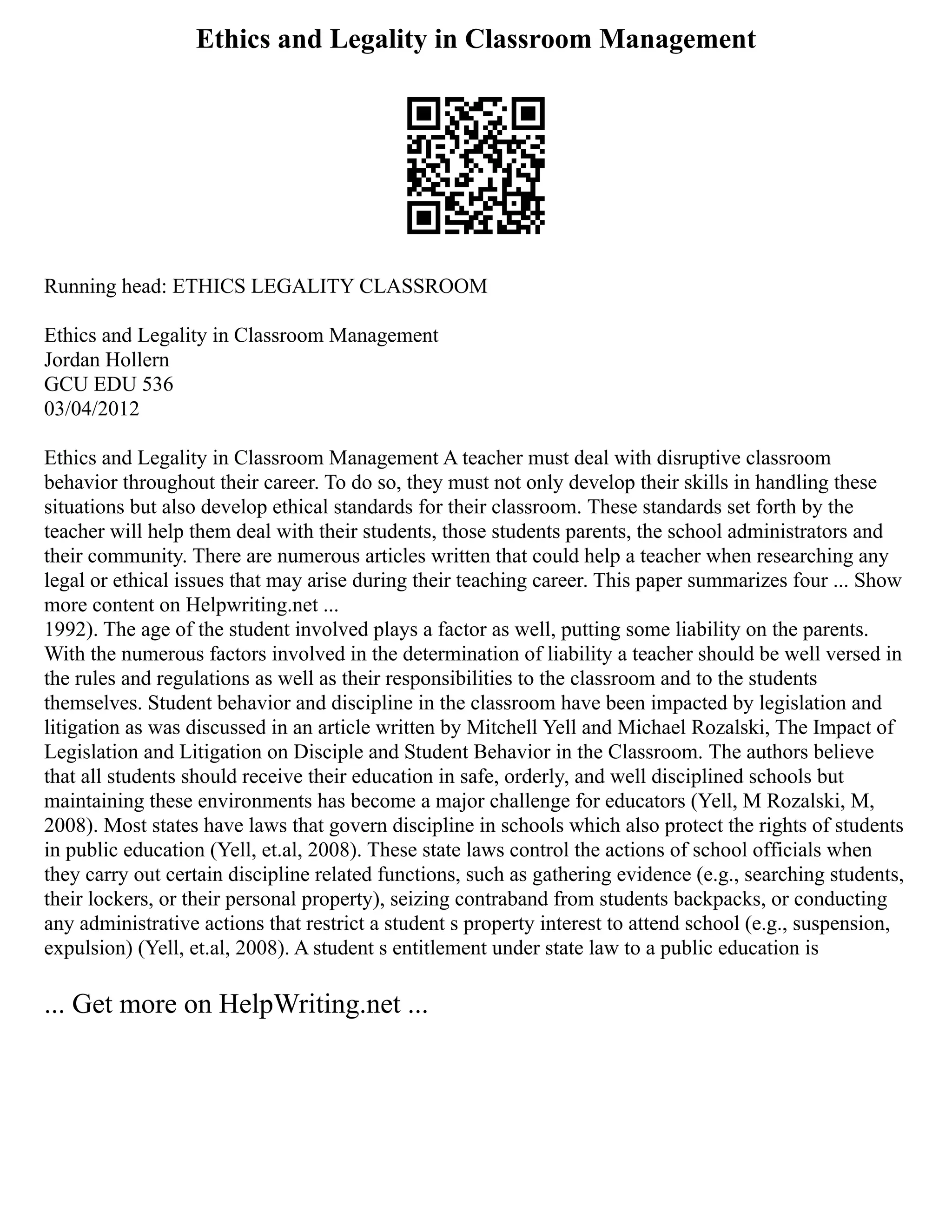 Ethics and Legality in Classroom Management
Running head: ETHICS LEGALITY CLASSROOM
Ethics and Legality in Classroom Management
Jordan Hollern
GCU EDU 536
03/04/2012
Ethics and Legality in Classroom Management A teacher must deal with disruptive classroom
behavior throughout their career. To do so, they must not only develop their skills in handling these
situations but also develop ethical standards for their classroom. These standards set forth by the
teacher will help them deal with their students, those students parents, the school administrators and
their community. There are numerous articles written that could help a teacher when researching any
legal or ethical issues that may arise during their teaching career. This paper summarizes four ... Show
more content on Helpwriting.net ...
1992). The age of the student involved plays a factor as well, putting some liability on the parents.
With the numerous factors involved in the determination of liability a teacher should be well versed in
the rules and regulations as well as their responsibilities to the classroom and to the students
themselves. Student behavior and discipline in the classroom have been impacted by legislation and
litigation as was discussed in an article written by Mitchell Yell and Michael Rozalski, The Impact of
Legislation and Litigation on Disciple and Student Behavior in the Classroom. The authors believe
that all students should receive their education in safe, orderly, and well disciplined schools but
maintaining these environments has become a major challenge for educators (Yell, M Rozalski, M,
2008). Most states have laws that govern discipline in schools which also protect the rights of students
in public education (Yell, et.al, 2008). These state laws control the actions of school officials when
they carry out certain discipline related functions, such as gathering evidence (e.g., searching students,
their lockers, or their personal property), seizing contraband from students backpacks, or conducting
any administrative actions that restrict a student s property interest to attend school (e.g., suspension,
expulsion) (Yell, et.al, 2008). A student s entitlement under state law to a public education is
... Get more on HelpWriting.net ...
 