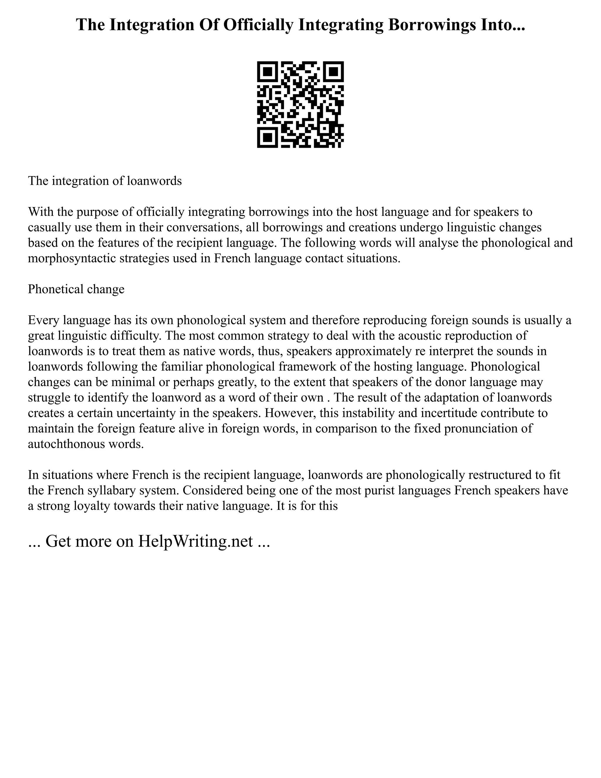 The Integration Of Officially Integrating Borrowings Into...
The integration of loanwords
With the purpose of officially integrating borrowings into the host language and for speakers to
casually use them in their conversations, all borrowings and creations undergo linguistic changes
based on the features of the recipient language. The following words will analyse the phonological and
morphosyntactic strategies used in French language contact situations.
Phonetical change
Every language has its own phonological system and therefore reproducing foreign sounds is usually a
great linguistic difficulty. The most common strategy to deal with the acoustic reproduction of
loanwords is to treat them as native words, thus, speakers approximately re interpret the sounds in
loanwords following the familiar phonological framework of the hosting language. Phonological
changes can be minimal or perhaps greatly, to the extent that speakers of the donor language may
struggle to identify the loanword as a word of their own . The result of the adaptation of loanwords
creates a certain uncertainty in the speakers. However, this instability and incertitude contribute to
maintain the foreign feature alive in foreign words, in comparison to the fixed pronunciation of
autochthonous words.
In situations where French is the recipient language, loanwords are phonologically restructured to fit
the French syllabary system. Considered being one of the most purist languages French speakers have
a strong loyalty towards their native language. It is for this
... Get more on HelpWriting.net ...
 