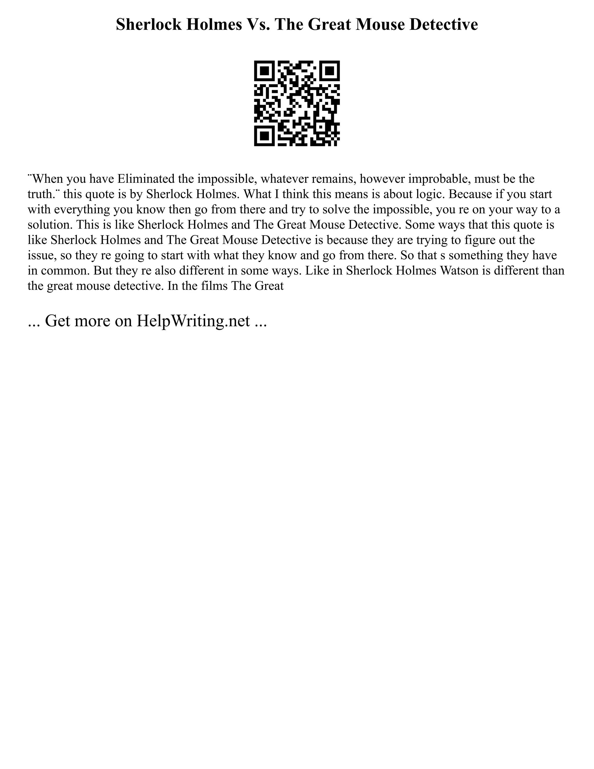 Sherlock Holmes Vs. The Great Mouse Detective
¨When you have Eliminated the impossible, whatever remains, however improbable, must be the
truth.¨ this quote is by Sherlock Holmes. What I think this means is about logic. Because if you start
with everything you know then go from there and try to solve the impossible, you re on your way to a
solution. This is like Sherlock Holmes and The Great Mouse Detective. Some ways that this quote is
like Sherlock Holmes and The Great Mouse Detective is because they are trying to figure out the
issue, so they re going to start with what they know and go from there. So that s something they have
in common. But they re also different in some ways. Like in Sherlock Holmes Watson is different than
the great mouse detective. In the films The Great
... Get more on HelpWriting.net ...
 