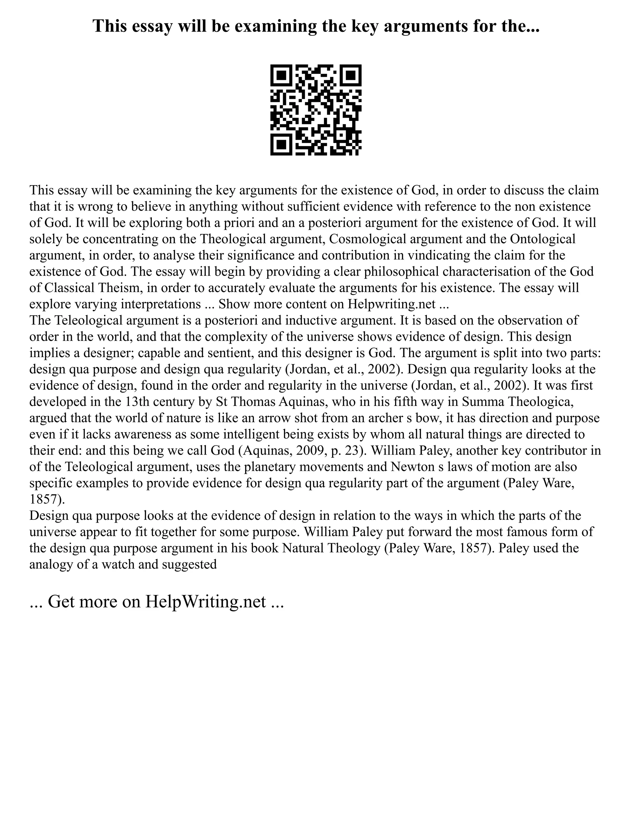 This essay will be examining the key arguments for the...
This essay will be examining the key arguments for the existence of God, in order to discuss the claim
that it is wrong to believe in anything without sufficient evidence with reference to the non existence
of God. It will be exploring both a priori and an a posteriori argument for the existence of God. It will
solely be concentrating on the Theological argument, Cosmological argument and the Ontological
argument, in order, to analyse their significance and contribution in vindicating the claim for the
existence of God. The essay will begin by providing a clear philosophical characterisation of the God
of Classical Theism, in order to accurately evaluate the arguments for his existence. The essay will
explore varying interpretations ... Show more content on Helpwriting.net ...
The Teleological argument is a posteriori and inductive argument. It is based on the observation of
order in the world, and that the complexity of the universe shows evidence of design. This design
implies a designer; capable and sentient, and this designer is God. The argument is split into two parts:
design qua purpose and design qua regularity (Jordan, et al., 2002). Design qua regularity looks at the
evidence of design, found in the order and regularity in the universe (Jordan, et al., 2002). It was first
developed in the 13th century by St Thomas Aquinas, who in his fifth way in Summa Theologica,
argued that the world of nature is like an arrow shot from an archer s bow, it has direction and purpose
even if it lacks awareness as some intelligent being exists by whom all natural things are directed to
their end: and this being we call God (Aquinas, 2009, p. 23). William Paley, another key contributor in
of the Teleological argument, uses the planetary movements and Newton s laws of motion are also
specific examples to provide evidence for design qua regularity part of the argument (Paley Ware,
1857).
Design qua purpose looks at the evidence of design in relation to the ways in which the parts of the
universe appear to fit together for some purpose. William Paley put forward the most famous form of
the design qua purpose argument in his book Natural Theology (Paley Ware, 1857). Paley used the
analogy of a watch and suggested
... Get more on HelpWriting.net ...
 