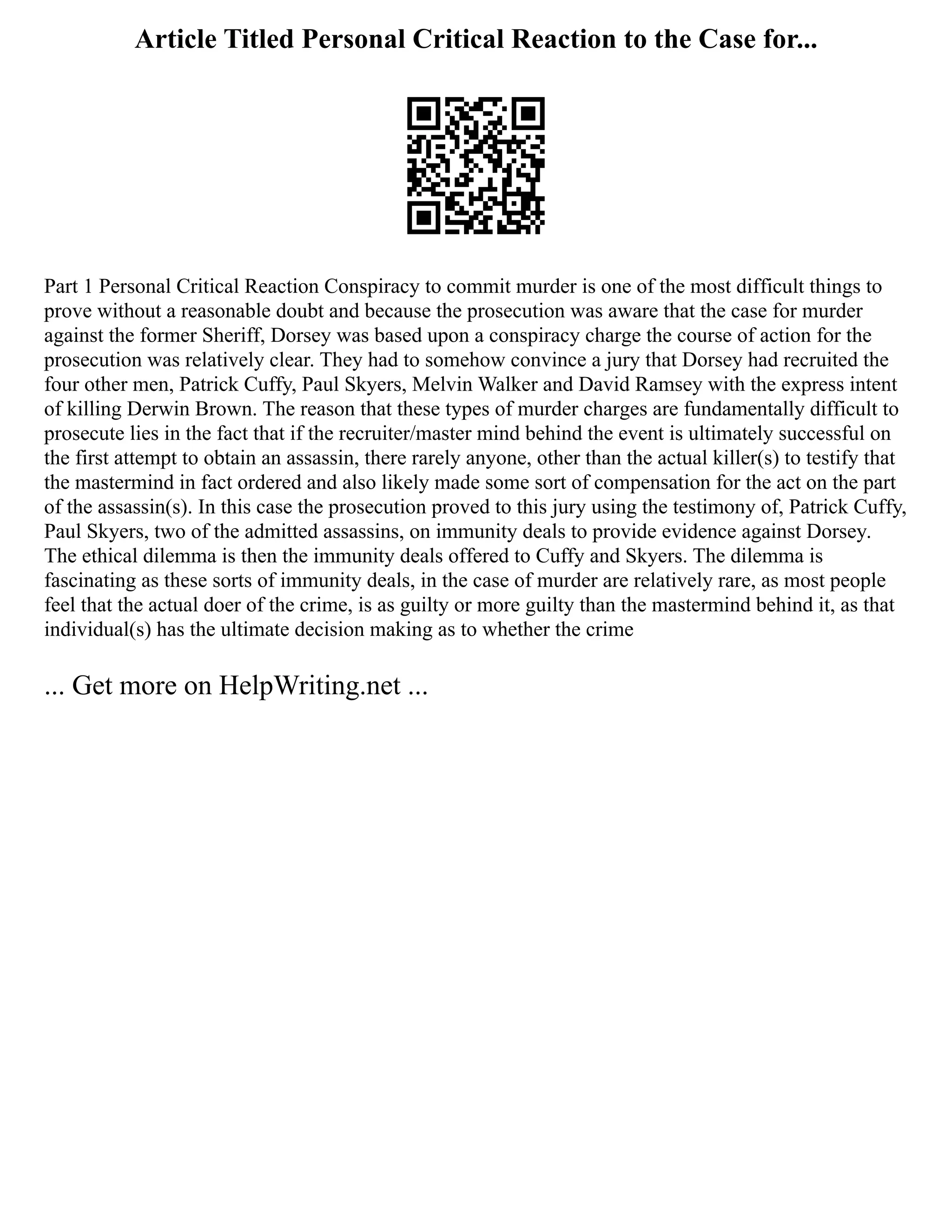 Article Titled Personal Critical Reaction to the Case for...
Part 1 Personal Critical Reaction Conspiracy to commit murder is one of the most difficult things to
prove without a reasonable doubt and because the prosecution was aware that the case for murder
against the former Sheriff, Dorsey was based upon a conspiracy charge the course of action for the
prosecution was relatively clear. They had to somehow convince a jury that Dorsey had recruited the
four other men, Patrick Cuffy, Paul Skyers, Melvin Walker and David Ramsey with the express intent
of killing Derwin Brown. The reason that these types of murder charges are fundamentally difficult to
prosecute lies in the fact that if the recruiter/master mind behind the event is ultimately successful on
the first attempt to obtain an assassin, there rarely anyone, other than the actual killer(s) to testify that
the mastermind in fact ordered and also likely made some sort of compensation for the act on the part
of the assassin(s). In this case the prosecution proved to this jury using the testimony of, Patrick Cuffy,
Paul Skyers, two of the admitted assassins, on immunity deals to provide evidence against Dorsey.
The ethical dilemma is then the immunity deals offered to Cuffy and Skyers. The dilemma is
fascinating as these sorts of immunity deals, in the case of murder are relatively rare, as most people
feel that the actual doer of the crime, is as guilty or more guilty than the mastermind behind it, as that
individual(s) has the ultimate decision making as to whether the crime
... Get more on HelpWriting.net ...
 