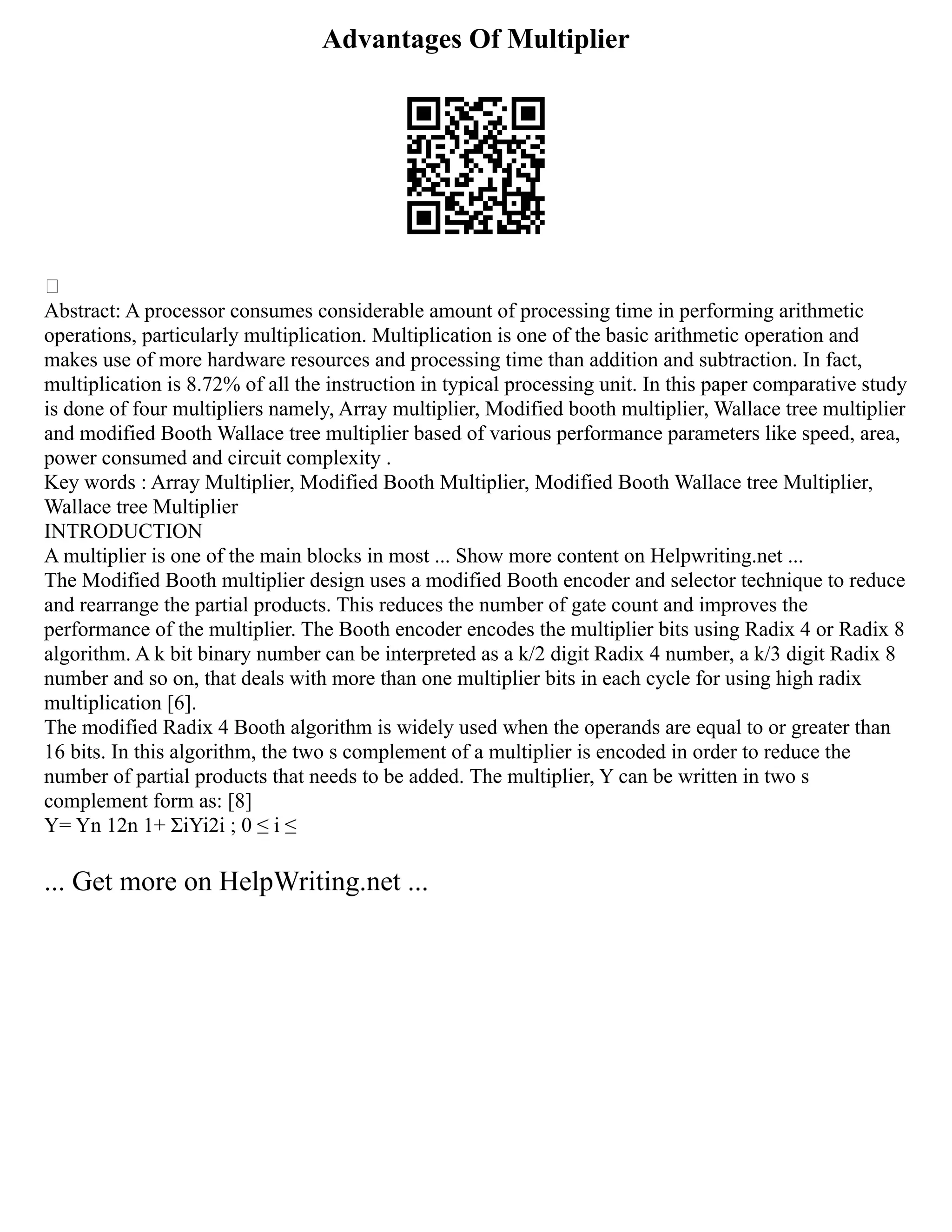 Advantages Of Multiplier

Abstract: A processor consumes considerable amount of processing time in performing arithmetic
operations, particularly multiplication. Multiplication is one of the basic arithmetic operation and
makes use of more hardware resources and processing time than addition and subtraction. In fact,
multiplication is 8.72% of all the instruction in typical processing unit. In this paper comparative study
is done of four multipliers namely, Array multiplier, Modified booth multiplier, Wallace tree multiplier
and modified Booth Wallace tree multiplier based of various performance parameters like speed, area,
power consumed and circuit complexity .
Key words : Array Multiplier, Modified Booth Multiplier, Modified Booth Wallace tree Multiplier,
Wallace tree Multiplier
INTRODUCTION
A multiplier is one of the main blocks in most ... Show more content on Helpwriting.net ...
The Modified Booth multiplier design uses a modified Booth encoder and selector technique to reduce
and rearrange the partial products. This reduces the number of gate count and improves the
performance of the multiplier. The Booth encoder encodes the multiplier bits using Radix 4 or Radix 8
algorithm. A k bit binary number can be interpreted as a k/2 digit Radix 4 number, a k/3 digit Radix 8
number and so on, that deals with more than one multiplier bits in each cycle for using high radix
multiplication [6].
The modified Radix 4 Booth algorithm is widely used when the operands are equal to or greater than
16 bits. In this algorithm, the two s complement of a multiplier is encoded in order to reduce the
number of partial products that needs to be added. The multiplier, Y can be written in two s
complement form as: [8]
Y= Yn 12n 1+ ΣiYi2i ; 0 ≤ i ≤
... Get more on HelpWriting.net ...
 