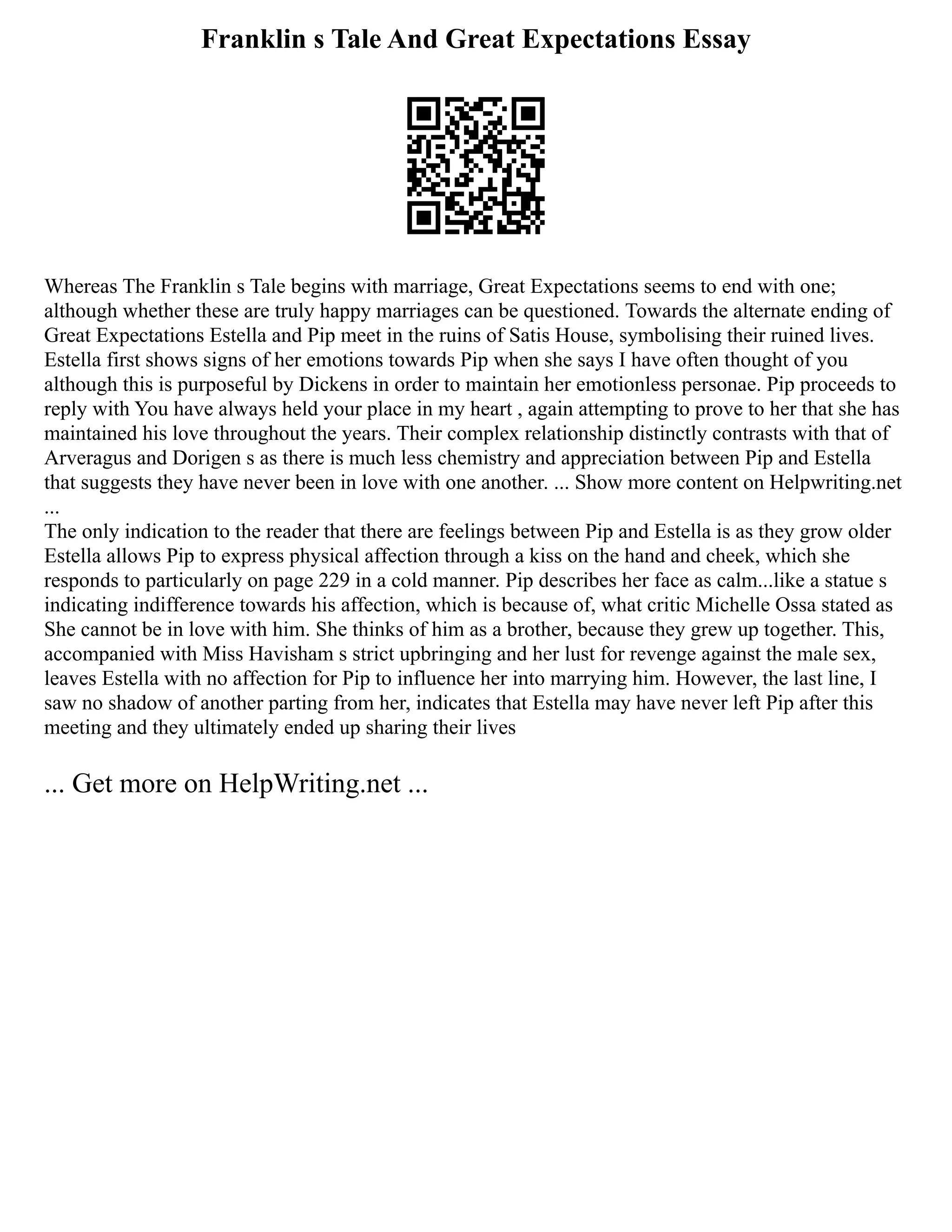 Franklin s Tale And Great Expectations Essay
Whereas The Franklin s Tale begins with marriage, Great Expectations seems to end with one;
although whether these are truly happy marriages can be questioned. Towards the alternate ending of
Great Expectations Estella and Pip meet in the ruins of Satis House, symbolising their ruined lives.
Estella first shows signs of her emotions towards Pip when she says I have often thought of you
although this is purposeful by Dickens in order to maintain her emotionless personae. Pip proceeds to
reply with You have always held your place in my heart , again attempting to prove to her that she has
maintained his love throughout the years. Their complex relationship distinctly contrasts with that of
Arveragus and Dorigen s as there is much less chemistry and appreciation between Pip and Estella
that suggests they have never been in love with one another. ... Show more content on Helpwriting.net
...
The only indication to the reader that there are feelings between Pip and Estella is as they grow older
Estella allows Pip to express physical affection through a kiss on the hand and cheek, which she
responds to particularly on page 229 in a cold manner. Pip describes her face as calm...like a statue s
indicating indifference towards his affection, which is because of, what critic Michelle Ossa stated as
She cannot be in love with him. She thinks of him as a brother, because they grew up together. This,
accompanied with Miss Havisham s strict upbringing and her lust for revenge against the male sex,
leaves Estella with no affection for Pip to influence her into marrying him. However, the last line, I
saw no shadow of another parting from her, indicates that Estella may have never left Pip after this
meeting and they ultimately ended up sharing their lives
... Get more on HelpWriting.net ...
 