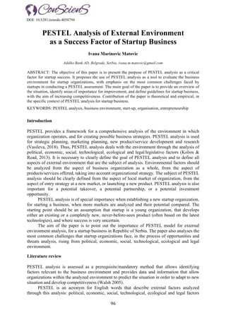 96	
PESTEL Analysis of External Environment
as a Success Factor of Startup Business
Ivana Marinovic Matovic
Addiko Bank AD, Belgrade, Serbia, ivana.m.matovic@gmail.com
ABSTRACT: The objective of this paper is to present the purpose of PESTEL analysis as a critical
factor for startup success. It proposes the use of PESTEL analysis as a tool to evaluate the business
environment for startup organizations, with emphasis on the most common challenges faced by
startups in conducting a PESTEL assessment. The main goal of the paper is to provide an overview of
the situation, identify areas of importance for improvement, and define guidelines for startup business,
with the aim of increasing competitiveness. Contribution of the paper is theoretical and empirical, in
the specific context of PESTEL analysis for startup business.
KEYWORDS: PESTEL analysis, business environment, start-up, organisation, entrepreneurship
Introduction
PESTEL provides a framework for a comprehensive analysis of the environment in which
organization operates, and for creating possible business strategies. PESTEL analysis is used
for strategic planning, marketing planning, new product/service development and research
(Vasileva, 2018). Thus, PESTEL analysis deals with the environment through the analysis of
political, economic, social, technological, ecological and legal/legislative factors (Kolios &
Read, 2013). It is necessary to clearly define the goal of PESTEL analysis and to define all
aspects of external environment that are the subject of analysis. Environmental factors should
be analyzed from the aspect of business organization as a whole, from the aspect of
products/services offered, taking into account organizational strategy. The subject of PESTEL
analysis should be clearly defined from the aspect of local market of organization, from the
aspect of entry strategy at a new market, or launching a new product. PESTEL analysis is also
important for a potential takeover, a potential partnership, or a potential investment
opportunity.
PESTEL analysis is of special importance when establishing a new startup organization,
for starting a business, when more markets are analyzed and their potential compared. The
starting point should be an assumption that startup is a young organization, that develops
either an existing or a completely new, never-before-seen product (often based on the latest
technologies), and where success is very uncertain.
The aim of the paper is to point out the importance of PESTEL model for external
environment analysis, for a startup business in Republic of Serbia. The paper also analyses the
most common challenges that startup organizations face, in the process of opportunities and
threats analysis, rising from political, economic, social, technological, ecological and legal
environment.
Literature review
PESTEL analysis is assessed as a prerequisite/mandatory method that allows identifying
factors relevant to the business environment and provides data and information that allow
organizations within the analyzed environment to predict the situation in order to adapt to new
situation and develop competitiveness (Walsh 2005).
PESTEL is an acronym for English words that describe external factors analyzed
through this analysis: political, economic, social, technological, ecological and legal factors
DOI: 10.5281/zenodo.4058794
 
