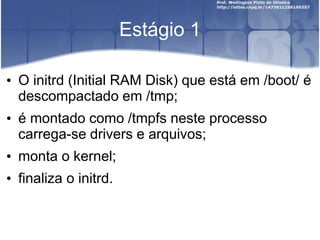 Estágio 1
• O initrd (Initial RAM Disk) que está em /boot/ é
descompactado em /tmp;
• é montado como /tmpfs neste processo
carrega-se drivers e arquivos;
• monta o kernel;
• finaliza o initrd.
 