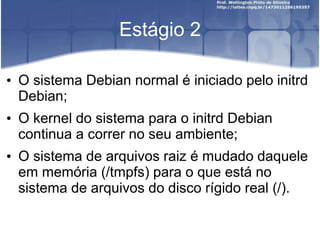 Estágio 2
• O sistema Debian normal é iniciado pelo initrd
Debian;
• O kernel do sistema para o initrd Debian
continua a correr no seu ambiente;
• O sistema de arquivos raiz é mudado daquele
em memória (/tmpfs) para o que está no
sistema de arquivos do disco rígido real (/).
 