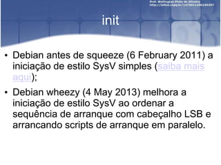 init
• Debian antes de squeeze (6 February 2011) a
iniciação de estilo SysV simples (saiba mais
aqui);
• Debian wheezy (4 May 2013) melhora a
iniciação de estilo SysV ao ordenar a
sequência de arranque com cabeçalho LSB e
arrancando scripts de arranque em paralelo.
 