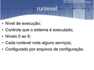 runlevel
• Nível de execução;
• Controle que o sistema é executado;
• Níveis 0 ao 6;
• Cada runlevel roda alguns serviços;
• Configurado por arquivos de configuração.
 