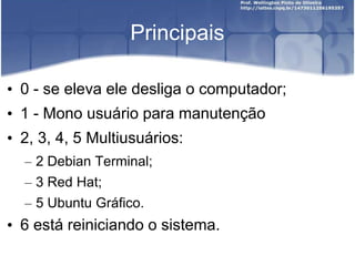 Principais
• 0 - se eleva ele desliga o computador;
• 1 - Mono usuário para manutenção
• 2, 3, 4, 5 Multiusuários:
– 2 Debian Terminal;
– 3 Red Hat;
– 5 Ubuntu Gráfico.
• 6 está reiniciando o sistema.
 