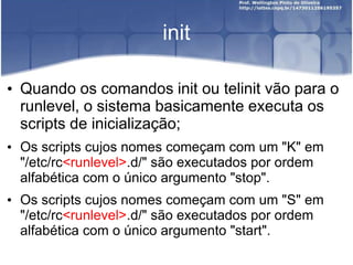 init
• Quando os comandos init ou telinit vão para o
runlevel, o sistema basicamente executa os
scripts de inicialização;
• Os scripts cujos nomes começam com um "K" em
"/etc/rc<runlevel>.d/" são executados por ordem
alfabética com o único argumento "stop".
• Os scripts cujos nomes começam com um "S" em
"/etc/rc<runlevel>.d/" são executados por ordem
alfabética com o único argumento "start".
 