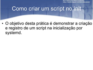 Como criar um script no init
• O objetivo desta prática é demonstrar a criação
e registro de um script na inicialização por
systemd.
 