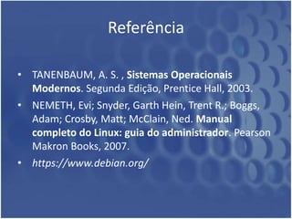 Referência
• TANENBAUM, A. S. , Sistemas Operacionais
Modernos. Segunda Edição, Prentice Hall, 2003.
• NEMETH, Evi; Snyder, Garth Hein, Trent R.; Boggs,
Adam; Crosby, Matt; McClain, Ned. Manual
completo do Linux: guia do administrador. Pearson
Makron Books, 2007.
• https://www.debian.org/
 