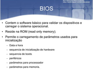 BIOS
• Contem o software básico para validar os dispositivos e
carregar o sistema operacional.
• Reside na ROM (read only memory);
• Permite o carregamento de parâmetros usados para
inicialização
– Data e hora
– sequencia de inicialização de hardware
– sequencia de boots
– periféricos
– parâmetros para processador
– parâmetros para memoria.
 