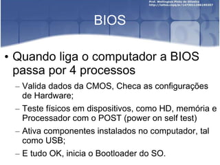 BIOS
• Quando liga o computador a BIOS
passa por 4 processos
– Valida dados da CMOS, Checa as configurações
de Hardware;
– Teste físicos em dispositivos, como HD, memória e
Processador com o POST (power on self test)
– Ativa componentes instalados no computador, tal
como USB;
– E tudo OK, inicia o Bootloader do SO.
 