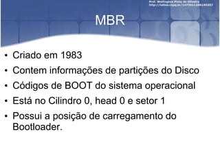 MBR
• Criado em 1983
• Contem informações de partições do Disco
• Códigos de BOOT do sistema operacional
• Está no Cilindro 0, head 0 e setor 1
• Possui a posição de carregamento do
Bootloader.
 