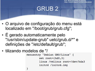 GRUB 2
• O arquivo de configuração do menu está
localizado em "/boot/grub/grub.cfg";
• É gerado automaticamente pelo
"/usr/sbin/update-grub" uetc/grub.d/*" e
definições de "/etc/default/grub";
• tilizando modelos de "/
 