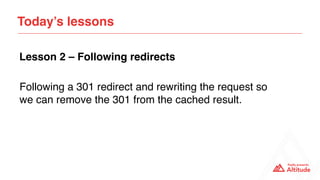 Following a 301 redirect and rewriting the request so
we can remove the 301 from the cached result.
Today’s lessons
Lesson 2 – Following redirects
 