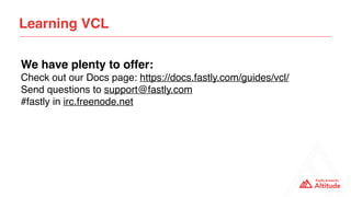 Learning VCL
We have plenty to offer:
Check out our Docs page: https://docs.fastly.com/guides/vcl/
Send questions to support@fastly.com
#fastly in irc.freenode.net
 