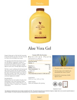Drinks
Version 7
Aloe Vera Gel
Imagine slicing open an Aloe leaf and consuming
the gel directly from the plant. Our Aloe Vera Gel
is as close to the real thing as you can get.
The miraculous aloe leaf has been found to contain
over 200 different compounds. A product of
our patented aloe stabilization process, our gel is
favored by those looking to maintain a healthy
digestive system and a naturally high energy level.
The first to receive certification by the International
Aloe Science Council, this rich cocktail of pulp
and liquid authenticates this product as being just
like nature intended. Taken daily, either alone or
mixed with pure fruit juice, it is one of the best
nutritional supplements available!
INGREDIENTS
Stabilized Aloe Vera Gel, Sorbitol, Ascorbic Acid
(Antioxidant), Citric Acid, Potassium Sorbate
(To Help Protect Flavor), Sodium Benzoate (To
Help Protect Flavor), Xanthan Gum, Tocopherol
(Antioxidant).
N u t r i t i o n F a c t s
Serving Size 8 fl. oz. (240 ml)
Servings Per Container about 4
Amount Per Serving
Calories 40
	 % Daily Value*
Total Fat 0g 	 0%
Sodium 60mg 	 3%
Total Carbohydrate 12g 	 4%
	 Sugars 0g
Protein 0g 	 0%
*Percent Daily Values are based on a 2,000 calorie diet.
CONTENTS
33.8 fl. oz. (1 qt., 1.8 fl. oz.) 1 liter
DIRECTIONS
Shake well. Refrigerate after opening.
•	 The power of aloe – from the inside out
•	 The first product to be Certified by the 		
	 International Aloe Science Council
•	 Beneficial for maintaining a healthy
	 digestive system
PRODUCT #015
The statements contained herein have not been evaluated by the FDA. The products discussed are not intended to diagnose, mitigate, treat, cure or prevent a specific disease or
class of diseases. You should consult your family physician if you are experiencing a medical problem.
Contains 100% Aloe Vera Juice
®
 