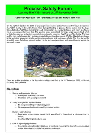 Process Safety Forum
Learning Brief #15 – Issued on 27th
November 2015
Caribbean Petroleum Tank Terminal Explosion and Multiple Tank Fires
On the night of October 23, 2009, a large explosion occurred at the Caribbean Petroleum Corporation
(CAPECO) facility in Bayamón, Puerto Rico, during offloading of gasoline from a tanker ship, the Cape
Bruny, to the CAPECO tank farm onshore. A 5-million-gallon aboveground storage tank (AST) overflowed
into a secondary containment dike. The gasoline spray aerosolized, forming a large vapour cloud, which
ignited after reaching an ignition source in the wastewater treatment (WWT) area of the facility. The blast
and fire from multiple secondary explosions resulted in significant damage to 17 of the 48 petroleum storage
tanks and other equipment onsite and in neighbourhoods and businesses offsite. The fires burned for
almost 60 hours. Petroleum products leaked into the soil, nearby wetlands and navigable waterways in the
surrounding area.
There are striking similarities to the Buncefield explosion and fires of the 11th
December 2005, highlighted
in the key findings below.
Key Findings
 Control and monitoring failures
o Inadequate tank filling operations
o Unreliable tank gauging equipment
 Safety Management System failures
o No independent high level alarm system
o No independent automatic overfill prevention system
 Human Factors failures
o Bund valve system design meant that it was difficult to determine if a valve was open or
closed
o Insufficient lighting in the bund area
 Lack of reporting requirements
o Incomplete national incident database of incidents, meaning that failure frequencies could
not be determined – inhibiting targeted improvements.
 