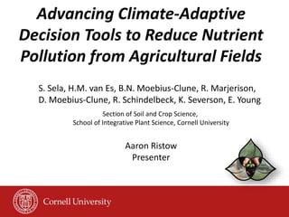 Advancing Climate-Adaptive
Decision Tools to Reduce Nutrient
Pollution from Agricultural Fields
S. Sela, H.M. van Es, B.N. Moebius-Clune, R. Marjerison,
D. Moebius-Clune, R. Schindelbeck, K. Severson, E. Young
Section of Soil and Crop Science,
School of Integrative Plant Science, Cornell University
Aaron Ristow
Presenter
 