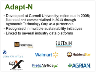 Adapt-N
• Developed at Cornell University; rolled out in 2008;
licensed and commercialized in 2013 through
Agronomic Technology Corp as a partnership
• Recognized in multiple sustainability initiatives
• Linked to several industry data platforms
 
