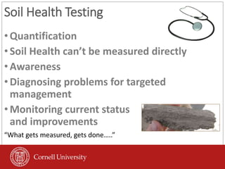 Soil Health Testing
•Quantification
•Soil Health can’t be measured directly
•Awareness
•Diagnosing problems for targeted
management
•Monitoring current status
and improvements
“What gets measured, gets done…..”
 
