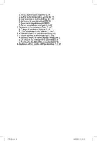 B. Ter seu objetivo focado no Senhor (2.3-4)
                    C. Cultivar a vida disciplinada no Espírito (2.5-10)
                    D. Viver seguro na sã doutrina de Cristo (2.11-13)
                    E. Manter uma fé sadia e produtiva (2.14-19)
                    F. Cuidar da santificação pessoal (2.20-23)
                    G. Ser um servo de Cristo e da Igreja (2.24-26)
               5.   Como lutar o bom combate por Cristo (3.1-17)
                    A. O perigo do esfriamento espiritual (3.1-9)
                    B. Como proteger-se contra a apostasia (3.10-17)
               6.   A fidelidade do servo no ministério de Cristo (4.1-5)
               7.   O consolo e prêmio do ministro de Cristo (4.6-18)
                    A. Satisfação e honra de haver cumprido a missão (4.6-7)
                    B. Um futuro de paz e júbilo por toda a eternidade (4.8)
                    C. A companhia dos bons e fiéis companheiros (4.9-18)
               8.   Saudações, últimos pedidos e bênção apostólica (4.19-22)




2TM_B.indd 3                                                                   14/8/2007, 14:35:00
 