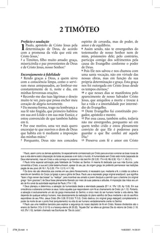 2 TIMÓTEO
      Prefácio e saudação                                                espírito de covardia, mas de poder, de

      1   Paulo, apóstolo de Cristo Jesus pela
          determinação de Deus, de acordo
      com a promessa da vida que está em
                                                                         amor e de equilíbrio.
                                                                         8 Assim sendo, não te envergonhes do
                                                                         testemunho de nosso Senhor nem de
      Cristo Jesus,1                                                     mim, prisioneiro dele; pelo contrário,
      2 a Timóteo, ﬁlho muito amado: graça,                              participa comigo dos sofrimentos pela
      misericórdia e paz provenientes de Deus                            causa do Evangelho conforme o poder
      e de Cristo Jesus, nosso Senhor.2                                  de Deus.
                                                                         9 Pois Ele nos salvou e nos chamou com
      Encorajamento à ﬁdelidade                                          uma santa vocação, não em virtude das
      3 Rendo graças a Deus, a quem sirvo                                nossas obras, mas em função da sua
      com a consciência limpa, como o servi-                             própria determinação e graça. Esta graça
      ram meus antepassados, ao lembrar-me                               nos foi outorgada em Cristo Jesus desde
      constantemente de ti, noite e dia, em                              os tempos eternos,4
      minhas fervorosas orações.                                         10 e que nesses dias se manifestou pelo
      4 Recordo-me das tuas lágrimas e desejo                            aparecimento de nosso Salvador Cristo
      muito te ver, para que possa encher meu                            Jesus, que aniquilou a morte e trouxe à
      coração de alegria novamente.                                      luz a vida e a imortalidade por intermé-
      5 Da mesma forma, trago na lembrança a                             dio do Evangelho.
      sua fé não ﬁngida, que primeiro habitou                            11 Deste Evangelho fui constituído pre-
      em sua avó Lóide e em sua mãe Eunice, e                            gador, apóstolo e mestre.
      estou convencido de que também habita                              12 Por essa causa, também sofro, todavia
      em ti.                                                             não me envergonho, porquanto sei em
      6 Por esse motivo, uma vez mais quero                              quem tenho crido e estou plenamente
      encorajar-te que reavives o dom de Deus                            convicto de que Ele é poderoso para
      que habita em ti mediante a imposição                              guardar o que lhe conﬁei até aquele
      das minhas mãos.3                                                  Dia.5
      7 Porquanto, Deus não nos concedeu                                 13 Preserva com fé e amor em Cristo



         1 Paulo, assim como os demais apóstolos, foi especialmente comissionado por Cristo para anunciar e ensinar as boas novas de
      que a vida eterna está à disposição de todas as pessoas e em todo o mundo. A humanidade sem Cristo está morta (separada de
      Deus eternamente), mas em Cristo a vida começa no presente e não terá fim (Gl 2.20; 1Tm 4.8; Mc 6.30; 1Co 1.1; Hb 3.1).
         2 Paulo tinha especial admiração pela fidelidade de Timóteo ao Senhor. A mesma fé dedicada que sua mãe Eunice, judia
      convertida a Cristo, e sua avó Lóide testemunharam, apesar do seu pai, de origem grega, ter preferido permanecer nas tradições
      pagãs de seu povo (At 16.1; Fp 2.20; 1Tm 1.3,15; 4.11,16).
         3 Os dons não são oferecidos aos crentes em seu pleno florescimento; é necessário que, mediante a fé, o cristão os cultive e
      exercite em benefício do Corpo (a Igreja) e para a glória de Deus. Paulo usa a expressão grega original anazõpurõ, que significa
      “fazer o fogo reviver das brasas” ou “reatiçar”, para incentivar seu amado e jovem discípulo a permitir que o charisma (no original
      grego “dom gracioso”) de Deus fosse plenamente liberado por meio de suas palavras e atitudes. A imposição das mãos era um
      ato de fé e sinal da autoridade espiritual de Paulo (1Tm 1.18).
         4 Deus planejou e determinou a salvação da humanidade desde a eternidade passada (Ef 1.4; 1Pe 1.20; Ap 13.8). Em sua
      onisciência e soberania conhece os seus: todos aqueles que responderem com fé ao chamamento de Cristo (Jo 1.12). Portanto,
      a salvação é exclusivamente um ato da graça imensurável do Senhor, e único meio do ser humano herdar a vida eterna. Não
      depende de qualquer esforço humano, mas absolutamente da realização do plano salvífico de Deus mediante o ato do sacrifício
      espontâneo de seu Filho: Jesus Cristo (Rm 3.28; Ef 2.8,9; Tt 3.5). Cristo destruiu (no original grego katargeõ) completamente o
      poder da morte de ser o ponto final (aniquilamento) na vida do ser humano verdadeiramente crente no Senhor.
         5 Paulo usa uma metáfora bancária para explicar a segurança do nosso depósito de fé em Cristo. Nossos dividendos são o
      ensino do Senhor (1Co 3.12-15) e a herança eterna (At 20.32). “Aquele Dia” se refere ao glorioso Dia do retorno de Cristo (1.18;
      4.8; 2Ts 1.10), também chamado nas Escrituras de “Dia do Juízo”.




2TM_B.indd 4                                                                                                         14/8/2007, 14:35:01
 