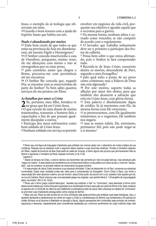 5                                          2 TIMÓTEO 1, 2

       Jesus, o exemplo da sã teologia que ob-                              envolver em negócios da vida civil, por-
       servaste em mim.                                                     quanto seu objetivo é agradar aquele que
       14 Guarda o bom tesouro com a ajuda do                               o recrutou para a guerra.
       Espírito Santo que habita em nós.                                    5 Da mesma forma, nenhum atleta é co-
                                                                            roado como vencedor, se não competir
       Paulo é abandonado por muitos                                        de acordo com o regulamento.
       15 Estás bem ciente de que todos os que                              6 O lavrador que trabalha arduamente
       estão na província da Ásia me abandona-                              deve ser o primeiro a participar dos fru-
       ram, até mesmo Fígelo e Hermógenes.6                                 tos da colheita.
       16 O Senhor conceda misericórdia à casa                              7 Pensa bem sobre o que estou aﬁrman-
       de Onesíforo, porquanto, muitas vezes,                               do, pois o Senhor te fará compreender
       ele me abençoou com ânimo e não se                                   tudo.
       envergonhou por eu estar preso;                                      8 Recorda-te de Jesus Cristo, ressurreto
       17 pelo contrário, assim que chegou a                                dentre os mortos, descendente de Davi,
       Roma, procurou-me com persistência                                   segundo o meu Evangelho,2
       até me encontrar.                                                    9 pelo qual sofro a ponto de ser preso
       18 O Senhor lhe conceda que, naquele                                 como criminoso; mas a Palavra de Deus
       Dia, se encontre com as misericórdias da                             não está algemada.3
       parte do Senhor! Tu bem sabes quantos                                10 Por este motivo, suporto todas as
       serviços ele me prestou em Éfeso.                                    aﬂições por amor dos eleitos, para que
                                                                            também eles alcancem a salvação que
       As batalhas por amor a Cristo                                        está em Cristo Jesus, com glória eterna.

       2   Tu, portanto, meu ﬁlho, fortalece-te
           na graça que há em Cristo Jesus.
       2 O que ouviste de mim diante de muitas
                                                                            11 Esta palavra é absolutamente digna
                                                                            de crédito: Se já morremos com Ele, da
                                                                            mesma forma com Ele viveremos;
       testemunhas, transmite a homens ﬁéis e                               12 se perseverarmos, com Ele igualmente
       capacitados a ﬁm de que possam igual-                                reinaremos; se o negarmos, Ele também
       mente discipular a outros.1                                          nos negará;
       3 Participa dos meus sofrimentos como                                13 mas se somos inﬁéis, Ele, entretanto,
       bom soldado de Cristo Jesus.                                         permanece ﬁel, pois não pode negar-se
       4 Nenhum soldado em serviço se permite                               a si mesmo.4


          6 Paulo usa uma figura de linguagem (hipérbole) para enfatizar seu imenso pesar com o abandono de muitos cristãos de sua
       confiança. Pessoas que se deixaram iludir e seguiram falsos mestres e suas doutrinas heréticas. Timóteo e Onesíforo estavam
       em Éfeso, capital da província da Ásia (hoje parte do oeste da Turquia), e foram alguns dos poucos que permaneceram fiéis ao
       Senhor e apoiando o ministério de Paulo naquele momento (v.18; 4.19).
          Capítulo 2
          1 Desde os tempos de Cristo, o ensino rabínico era transmitido não somente por meio de aulas teóricas, mas sobretudo pelo
       “seguir ao mestre”. A esse sistema de transferência de conhecimento bíblico e vida prática com Deus se deu o nome de “discipu-
       lado”, que se constituiu no principal método de crescimento da igreja primitiva.
          2 A ressurreição de Jesus Cristo proclama a sua absoluta divindade. O fato de descender do rei Davi, comprova sua absoluta
       humanidade. Essas duas verdades juntas são vitais para a compreensão do Evangelho. Como Cristo é Deus, sua morte e
       ressurreição têm valor absoluto e eterno; por ser homem, Jesus Cristo pode, de acordo com a Lei, substituir todo aquele que crê,
       na cruz do Calvário. Paulo costuma usar uma expressão grega nos originais, cujo sentido literal é: “o Evangelho de cuja pregação
       estou incumbido” (Rm 2.16; 16.25).
          3 Paulo usa o termo grego original kakourgos, “aqueles que praticam o mal” ou “criminosos”, para descrever a forma como
       estava sendo tratado por muitos enquanto aguardava sua condenação formal e execução por parte de Roma (4.6). Esse vocábulo
       só aparece em Lc 23.32,39, ao referir-se aos malfeitores crucificados ao lado de Jesus. Nero chamava os cristãos de “criminosos”
       ao promover suas implacáveis perseguições contra a Igreja do Senhor.
          4 Mais uma vez, Paulo se vale da letra de um hino conhecido pela igreja primitiva para enfatizar suas teses teológicas. Aqui, o
       apóstolo apresenta a perseverança do crente em seguir a Cristo e a perseverança do Senhor que fundamenta a fé operosa do
       cristão (firmeza na sã doutrina e fidelidade na devoção a Deus). Alguns pensadores têm confundido esse princípio de conforto,
       segurança e descanso, especialmente para consciências assaltadas por contínuos sentimentos de culpa indevida (haja vista




2TM_B.indd 5                                                                                                        14/8/2007, 14:35:02
 
