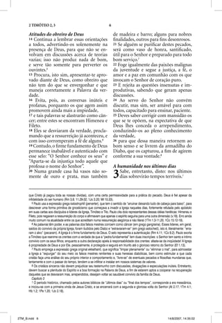 2 TIMÓTEO 2, 3                                                   6

      Atitudes do obreiro de Deus                                          de madeira e barro; alguns para nobres
      14 Continua a lembrar essas orientações                              ﬁnalidades, outros para ﬁns desonrosos.
      a todos, advertindo-os solenemente na                                21 Se alguém se puriﬁcar destes pecados,
      presença de Deus, para que não se en-                                será como vaso de honra, santiﬁcado,
      volvam em discussões acerca de teorias                               útil para o Senhor e preparado para todo
      vazias; isso não produz nada de bom,                                 bom serviço.7
      e serve tão somente para perverter os                                22 Foge igualmente das paixões malignas
      ouvintes.5                                                           da juventude e segue a justiça, a fé, o
      15 Procura, isto sim, apresentar-te apro-                            amor e a paz em comunhão com os que
      vado diante de Deus, como obreiro que                                invocam o Senhor de coração puro.
      não tem do que se envergonhar e que                                  23 E rejeita as questões insensatas e im-
      maneja corretamente a Palavra da ver-                                produtivas, sabendo que geram apenas
      dade.                                                                discussões.
      16 Evita, pois, as conversas inúteis e                               24 Ao servo do Senhor não convém
      profanas, porquanto os que agem assim                                discutir, mas sim, ser amável para com
      promovem ainda mais a impiedade,                                     todos, capacitado para ensinar, paciente.
      17 e tais palavras se alastrarão como cân-                           25 Deves saber corrigir com mansidão os
      cer; entre estes se encontram Himeneu e                              que se te opõem, na expectativa de que
      Fileto.                                                              Deus lhes conceda o arrependimento,
      18 Eles se desviaram da verdade, procla-                             conduzindo-os ao pleno conhecimento
      mando que a ressurreição já aconteceu, e                             da verdade,
      com isso corromperam a fé de alguns.6                                26 para que dessa maneira retornem ao
      19 Contudo, o ﬁrme fundamento de Deus                                bom senso e se livrem da armadilha do
      permanece inabalável e autenticado com                               Diabo, que os capturou, a ﬁm de agirem
      esse selo: “O Senhor conhece os seus” e                              conforme a sua vontade.8
      “Aparta-se da injustiça todo aquele que
      professa o nome do Senhor”.                                          A humanidade nos últimos dias
      20 Numa grande casa há vasos não so-
      mente de ouro e prata, mas também                                    3  Sabe, entretanto, disto: nos últimos
                                                                              dias sobrevirão tempos terríveis.1


      que Cristo já pagou toda as nossas dívidas), com uma certa permissividade para a prática do pecado. Deus é fiel apesar da
      infidelidade do ser humano (Rm 3.8; 11.29-32; 1Jo 3.20; Mt 10.33).
         5 Paulo usa a expressão grega katastrophe (perverter), que tem o sentido de “arruinar deixando tudo de cabeça para baixo”, para
      descrever uma forma primitiva de gnosticismo que começava a invadir a Igreja naqueles dias, fortemente refutada pelo apóstolo
      em suas cartas aos discípulos e líderes da Igreja, Timóteo e Tito. Paulo cita dois representantes dessas idéias heréticas: Himeneu e
      Fileto, pois negavam a ressurreição do corpo e afirmavam que apenas o espírito seguiria para uma outra dimensão (v.18). Erro ainda
      muito comum na atualidade entre os que acreditam numa ressurreição alegórica e não literal (1Tm 1.3-11,20; 1Co 15.12-19).
         6 As palavras têm poder, e as palavras dos falsos mestres corroem como câncer (em grego gangraina). Esses líderes, em geral,
      saídos do convívio da própria Igreja, foram iludidos pelo Diabo e “extraviaram-se” (em grego astocheõ), isto é, literalmente: “erra-
      ram o alvo” (pecaram). A Igreja é o firme fundamento de Deus. O selo representa a autenticação (Rm 4.11; 1Co 9.2). Paulo exorta
      a Timóteo que reanime os crentes com a verdade de que a “pedra fundamental” tem duas inscrições: o Senhor tem santo e íntimo
      convívio com os seus filhos; enquanto a outra declaração apela à responsabilidade dos crentes: afaste-se da iniqüidade! A Igreja
      é propriedade de Deus e por Ele, pessoalmente, é protegida e seguirá em triunfo até o glorioso retorno do Senhor (Ef 1.13).
         7 Paulo emprega a expressão grega original ekkathairõ, que significa “limpar plenamente” ou “eliminar o mal”, para admoestar
      a Igreja a “expurgar” do seu meio os falsos mestres renitentes e suas heresias diabólicas, bem como estimular a que cada
      cristão faça uma análise do seu próprio interior e comportamento e, “livre-se” de eventuais pecados e filosofias mundanas que,
      lentamente e com o passar do tempo, tendem a se infiltrar e instalar em nossos sistemas de valores.
         8 Os cristãos sinceros não devem prejudicar seu testemunho com discussões, divagações e especulações inúteis. Entretanto,
      devem buscar a plenitude do Espírito e a boa formação na Palavra de Deus, a fim de estarem aptos a cooperar na recuperação
      daqueles que se desviaram mas, arrependidos, desejam voltar ao saudável convívio da família de Deus.
         Capítulo 3
         1 O período histórico, chamado pelos autores bíblicos de “últimos dias” ou “final dos tempos”, corresponde a era messiânica,
      e iniciou-se com a primeira vinda de Jesus Cristo, e se encerrará com a segunda e gloriosa volta do Senhor (At 2.17; 1Tm 4.1;
      Hb 1.2; 1Pe 1.20; 1Jo 2.18).




2TM_B.indd 6                                                                                                          14/8/2007, 14:35:02
 