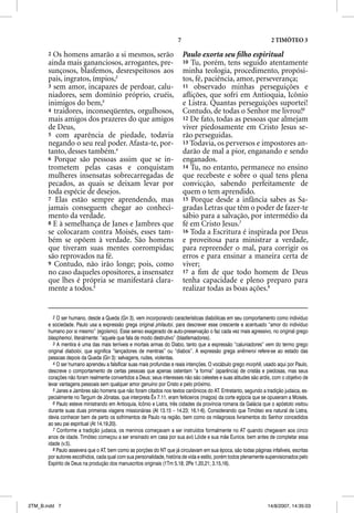 7                                             2 TIMÓTEO 3

       2 Os homens amarão a si mesmos, serão                              Paulo exorta seu ﬁlho espiritual
       ainda mais gananciosos, arrogantes, pre-                           10 Tu, porém, tens seguido atentamente
       sunçosos, blasfemos, desrespeitosos aos                            minha teologia, procedimento, propósi-
       pais, ingratos, ímpios,2                                           tos, fé, paciência, amor, perseverança;
       3 sem amor, incapazes de perdoar, calu-                            11 observado minhas perseguições e
       niadores, sem domínio próprio, cruéis,                             aﬂições, que sofri em Antioquia, Icônio
       inimigos do bem,3                                                  e Listra. Quantas perseguições suportei!
       4 traidores, inconseqüentes, orgulhosos,                           Contudo, de todas o Senhor me livrou!6
       mais amigos dos prazeres do que amigos                             12 De fato, todas as pessoas que almejam
       de Deus,                                                           viver piedosamente em Cristo Jesus se-
       5 com aparência de piedade, todavia                                rão perseguidas.
       negando o seu real poder. Afasta-te, por-                          13 Todavia, os perversos e impostores an-
       tanto, desses também.4                                             darão de mal a pior, enganando e sendo
       6 Porque são pessoas assim que se in-                              enganados.
       trometem pelas casas e conquistam                                  14 Tu, no entanto, permanece no ensino
       mulheres insensatas sobrecarregadas de                             que recebeste e sobre o qual tens plena
       pecados, as quais se deixam levar por                              convicção, sabendo perfeitamente de
       toda espécie de desejos.                                           quem o tem aprendido.
       7 Elas estão sempre aprendendo, mas                                15 Porque desde a infância sabes as Sa-
       jamais conseguem chegar ao conheci-                                gradas Letras que têm o poder de fazer-te
       mento da verdade.                                                  sábio para a salvação, por intermédio da
       8 E à semelhança de Janes e Jambres que                            fé em Cristo Jesus.7
       se colocaram contra Moisés, esses tam-                             16 Toda a Escritura é inspirada por Deus
       bém se opõem à verdade. São homens                                 e proveitosa para ministrar a verdade,
       que tiveram suas mentes corrompidas;                               para repreender o mal, para corrigir os
       são reprovados na fé.                                              erros e para ensinar a maneira certa de
       9 Contudo, não irão longe; pois, como                              viver;
       no caso daqueles opositores, a insensatez                          17 a ﬁm de que todo homem de Deus
       que lhes é própria se manifestará clara-                           tenha capacidade e pleno preparo para
       mente a todos.5                                                    realizar todas as boas ações.8


         2 O ser humano, desde a Queda (Gn 3), vem incorporando características diabólicas em seu comportamento como indivíduo
       e sociedade. Paulo usa a expressão grega original philautoi, para descrever esse crescente e acentuado “amor do indivíduo
       humano por si mesmo” (egoísmo). Esse senso exagerado de auto-preservação o faz cada vez mais agressivo, no original grego
       blasphemoi, literalmente: “aquele que fala de modo destrutivo” (blasfemadores).
         3 A mentira é uma das mais terríveis e mortais armas do Diabo, tanto que a expressão “caluniadores” vem do termo grego
       original diaboloi, que significa “lançadores de mentiras” ou “diabos”. A expressão grega anemeroi refere-se ao estado das
       pessoas depois da Queda (Gn 3): selvagens, rudes, violentas.
         4 O ser humano aprendeu a falsificar suas mais profundas e reais intenções. O vocábulo grego morphe, usado aqui por Paulo,
       descreve o comportamento de certas pessoas que apenas ostentam “a forma” (aparência) de cristãs e piedosas, mas seus
       corações não foram realmente convertidos a Deus; seus interesses não são celestes e suas atitudes são ardis, com o objetivo de
       levar vantagens pessoais sem qualquer amor genuíno por Cristo e pelo próximo.
         5 Janes e Jambres são homens que não foram citados nos textos canônicos do AT. Entretanto, segundo a tradição judaica, es-
       pecialmente no Targum de Jônatas, que interpreta Êx 7.11, eram feiticeiros (magos) da corte egípcia que se opuseram a Moisés.
         6 Paulo esteve ministrando em Antioquia, Icônio e Listra, três cidades da província romana da Galácia que o apóstolo visitou
       durante suas duas primeiras viagens missionárias (At 13.15 – 14.23; 16.1-6). Considerando que Timóteo era natural de Listra,
       devia conhecer bem de perto os sofrimentos de Paulo na região, bem como os milagrosos livramentos do Senhor concedidos
       ao seu pai espiritual (At 14.19,20).
         7 Conforme a tradição judaica, os meninos começavam a ser instruídos formalmente no AT quando chegavam aos cinco
       anos de idade. Timóteo começou a ser ensinado em casa por sua avó Lóide e sua mãe Eunice, bem antes de completar essa
       idade (v.5).
         8 Paulo assevera que o AT, bem como as porções do NT que já circulavam em sua época, são todas páginas infalíveis, escritas
       por autores escolhidos, cada qual com sua personalidade, história de vida e estilo, porém todos plenamente supervisionados pelo
       Espírito de Deus na produção dos manuscritos originais (1Tm 5.18; 2Pe 1.20,21; 3.15,16).




2TM_B.indd 7                                                                                                      14/8/2007, 14:35:03
 