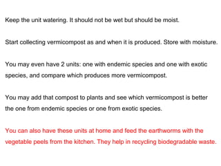 Keep the unit watering. It should not be wet but should be moist. 
Start collecting vermicompost as and when it is produced. Store with moisture. 
You may even have 2 units: one with endemic species and one with exotic 
species, and compare which produces more vermicompost. 
You may add that compost to plants and see which vermicompost is better 
the one from endemic species or one from exotic species. 
You can also have these units at home and feed the earthworms with the 
vegetable peels from the kitchen. They help in recycling biodegradable waste. 
 