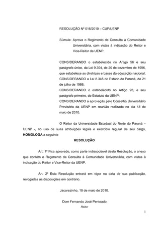 1
RESOLUÇÃO Nº 016/2010 – CUP/UENP
Súmula: Aprova o Regimento de Consulta à Comunidade
Universitária, com vistas à indicação do Reitor e
Vice-Reitor da UENP.
CONSIDERANDO o estabelecido no Artigo 56 e seu
parágrafo único, da Lei 9.394, de 20 de dezembro de 1996,
que estabelece as diretrizes e bases da educação nacional;
CONSIDERANDO a Lei 8.345 do Estado do Paraná, de 21
de julho de 1986;
CONSIDERANDO o estabelecido no Artigo 28, e seu
parágrafo primeiro, do Estatuto da UENP;
CONSIDERANDO a aprovação pelo Conselho Universitário
Provisório da UENP em reunião realizada no dia 18 de
maio de 2010.
O Reitor da Universidade Estadual do Norte do Paraná –
UENP -, no uso de suas atribuições legais e exercício regular de seu cargo,
HOMOLOGA a seguinte
RESOLUÇÃO
Art. 1º Fica aprovado, como parte indissociável desta Resolução, o anexo
que contém o Regimento da Consulta à Comunidade Universitária, com vistas à
indicação do Reitor e Vice-Reitor da UENP.
Art. 2º Esta Resolução entrará em vigor na data de sua publicação,
revogadas as disposições em contrário.
Jacarezinho, 18 de maio de 2010.
Dom Fernando José Penteado
Reitor
 