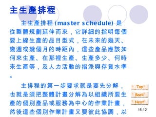 主生產排程 主生產排程 (master schedule) 是從整體規劃延伸而來，它詳細的指明每個要上線生產的品目型式，在未來的幾天、幾週或幾個月的時距內，這些產品應該如何來生產、在那裡生產、生產多少、何時來生產等，及人力活動的指派與存貨水準。 主排程的第一步要求就是要先分解，也就是須把整體計畫分解為以組織所要生產的個別產品或服務為中心的作業計畫，然後這些個別作業計畫又要彼此協調，以確定生產或服務時程的安排。 