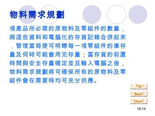 物料需求規劃 項產品所必需的原物料及零組件的數量，將這些資料和電腦化的存貨記錄合併起來，管理當局便可明瞭每一項零組件的庫存量及何時可能會用完存量；當存貨的前置時間與安全存量確定並且輸入電腦之後，物料需求規劃將可確保所有的原物料及零組件會在需要時均可充分供應。 