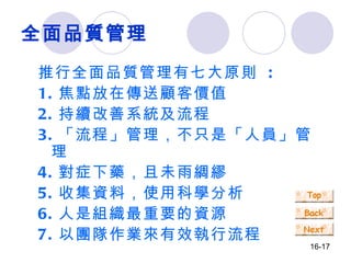 全面品質管理 推行全面品質管理有七大原則  : 1. 焦點放在傳送顧客價值 2. 持續改善系統及流程 3. 「流程」管理，不只是「人員」管理 4. 對症下藥，且未雨綢繆 5. 收集資料，使用科學分析 6. 人是組織最重要的資源 7. 以團隊作業來有效執行流程 