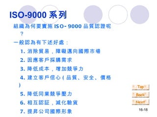 ISO-9000 系列 組織為何要實施 ISO-9000 品質認證呢？ 一般認為有下述好處： 　 1. 消除貿易，障礙邁向國際市場 　 2. 因應客戶採購需求 　 3. 降低成本，增加競爭力 　 4. 建立客戶信心 ( 品質、安全、價格 ) 　 5. 降低同業競爭壓力 　 6. 相互認証，減化驗貨 　 7. 提昇公司國際形象 　 8. 管理制度化，體質強化 　 9. 提升客戶滿意度 