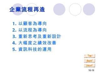 企業流程再造 1. 以顧客為導向 2. 以流程為導向 3. 重新思考及重新設計 4. 大幅度之績效改善 5. 資訊科技的運用 