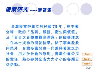 個案研究 ----- 麥當勞 台灣麥當勞創立於民國 73 年，在本著全球一致的「品質、服務、衛生與價值」及「百分之百整體顧客滿意」的經營理念，在本土成功的開花結果。除了事業欣欣向榮外，台灣麥當勞也一向秉持著取之於社會，用之於社會的原則，善盡企業公民的責任，熱心參與全省大大小小的各類公益活動。 　　 