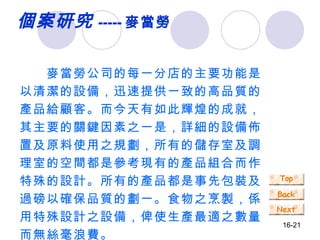 個案研究 ----- 麥當勞 　　麥當勞公司的每一分店的主要功能是以清潔的設備，迅速提供一致的高品質的產品給顧客。而今天有如此輝煌的成就，其主要的關鍵因素之一是，詳細的設備佈置及原料使用之規劃，所有的儲存室及調理室的空間都是參考現有的產品組合而作特殊的設計。所有的產品都是事先包裝及過磅以確保品質的劃一。食物之烹製，係用特殊設計之設備，俾使生產最適之數量而無絲毫浪費。 