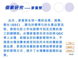 此外，麥當勞全球一貫的品質、服務、衛生 (QSC) ，歸功於標準化的生產品管流程、規格化的工作站服務守則及完整的員工訓練課程。台灣麥當勞亦成功的將 QSC 帶入台灣，新穎良好的餐飲管理作法，不僅使台灣消費者感受到前所未有的餐飲服務品質，更使其他餐飲業者開始學習麥當勞的管理方式，提升了台灣餐飲服務的品質。 個案研究 ----- 麥當勞 